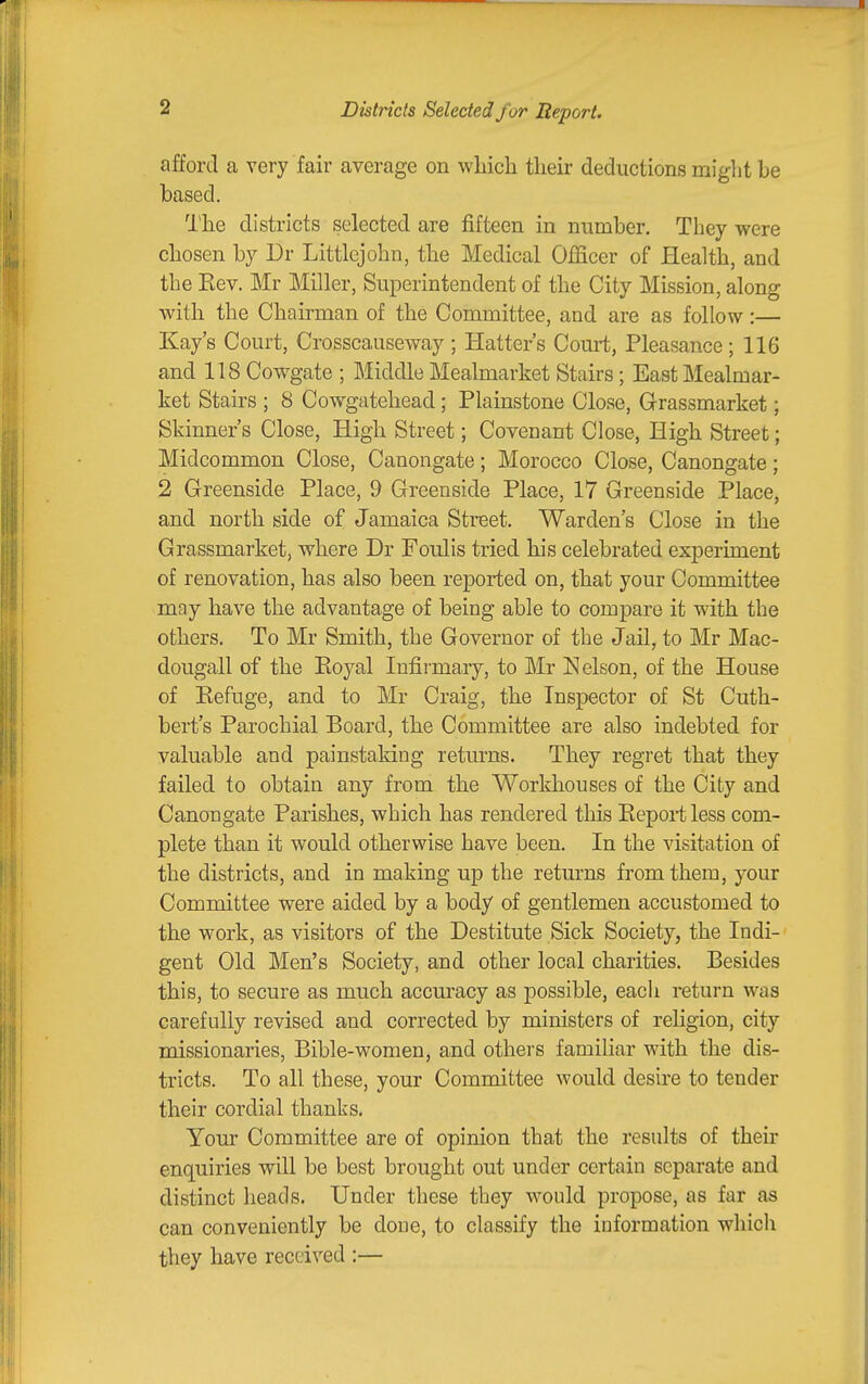 Districts Selected for Report. afford a very fair average on which their deductions might be based. I'he districts selected are fifteen in number. They were chosen by Dr Littlcjohn, the Medical Officer of Health, and the Kev. Mr Miller, Superintendent of the City Mission, along with the Chairman of the Committee, and are as follow:— Kay's Court, Crosscauseway ; Hatters Court, Pleasance; 116 and 118 Cowgate ; Middle Mealmarket Stairs; East Mealmar- ket Stairs ; 8 Cowgatehead; Plainstone Close, Grassmarket; Skinner's Close, High Street; Covenant Close, High Street; Midcommon Close, Canongate; Morocco Close, Canongate; 2 Greenside Place, 9 Greenside Place, 17 Greenside Place, and north side of Jamaica Street. Warden's Close in the Grassmarket, where Dr Foulis tried his celebrated experiment of renovation, has also been reported on, that your Committee may have the advantage of being able to compare it with the others. To Mr Smith, the Governor of the Jail, to Mr Mac- dougall of the Koyal Infirmary, to Mr Nelson, of the House of Kefuge, and to Mr Craig, the Inspector of St Cuth- bert's Parochial Board, the Committee are also indebted for valuable and painstaking returns. They regret that they failed to obtain any from the Workhouses of the City and Canongate Parishes, which has rendered this Eepoi-t less com- plete than it would otherwise have been. In the visitation of the districts, and in making up the returns from them, your Committee were aided by a body of gentlemen accustomed to the work, as visitors of the Destitute Sick Society, the Indi- gent Old Men's Society, and other local charities. Besides this, to secure as much accuracy as possible, each return was carefully revised and corrected by ministers of religion, city missionaries, Bible-women, and others familiar with the dis- tricts. To all these, your Committee would desire to tender their cordial thanks. Your Committee are of opinion that the results of their enquiries will be best brought out under certain separate and distinct heads. Under these they would propose, as far as can conveniently be done, to classify the information which they have received :—