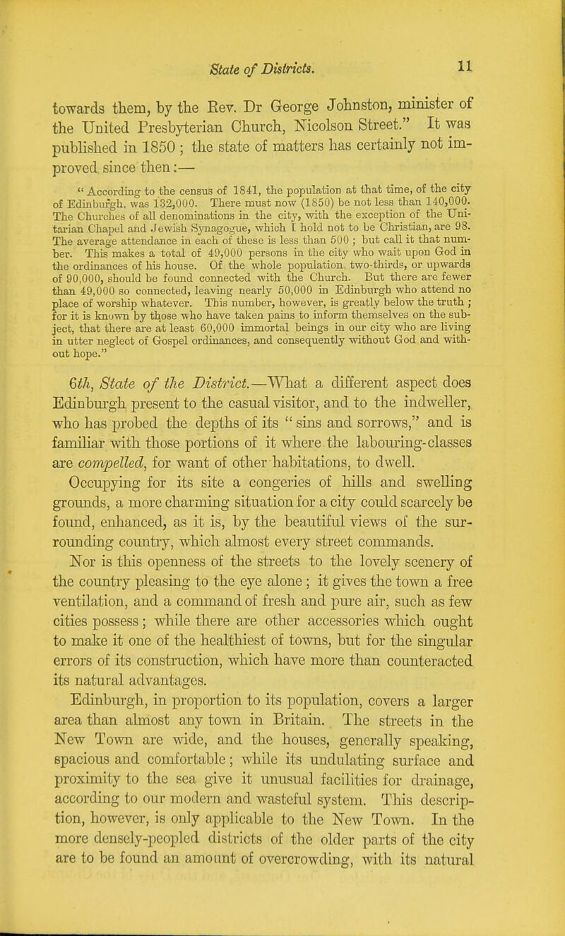 State of Districts. towards them, by tlie Eev. Dr George Johnston, minister of the United Presbyterian Church, Nicolson Street. It was published in 1850 ; the state of matters has certainly not im- proved, since then:—  According to the census of 1841, the population at that time, of the city of Edinburgh, was 132,000. There must now (1850) be not less than 140,000. The Churches of all denominations in the city, with the exception of the Uni- tai-ian Chapel and Jewish Synagogue, which I hold not to be Christian, are 98. The average attendance in each of these is less than 500 ; but call it that num- ber. This makes a total of 49,000 persons in the city who wait upon God in the ordinances of his house. Of the whole population, two-thirds, or upwards of 90,000, shoidd be found connected with the Church. But there are fewer than 49,000 so connected, leaving nearly 50,000 in Edinburgh who attend no place of worship whatever. This number, however, is greatly below the truth ; for it is known by those who have taken pains to inform themselves on the sub- ject, that there are at least 60,000 immortal beings in our city who are living in utter neglect of Gospel ordinances, and consequently without God and with- out hope. 6th, State of the District.—What a different aspect does Edinburgh present to the casual visitor, and to the indweller, who has probed the depths of its  sins and sorrows, and is familiar with those portions of it where, the labouring-classes are compelled, for want of other habitations, to dwell. Occupying for its site a congeries of hills and swelling grounds, a more charming situation for a city could scarcely be found, enhanced, as it is, by the beautiful views of the sur- rounding country, which almost every street commands. Nor is this openness of the streets to the lovely scenery of the country pleasing to the eye alone ; it gives the town a free ventilation, and a command of fresh and pm-e air, such as few cities possess; while there are other accessories wliich ought to make it one of the healthiest of towns, but for the singular errors of its construction, which have more than counteracted its natural advantages. Edinburgh, in proportion to its population, covers a larger area than almost any town in Britain. The streets in the New Town are wide, and the houses, generally speaking, spacious and comfortable; while its undulating surface and proximity to the sea give it unusual facilities for di-ainage, according to our modern and wasteful system. This descrip- tion, however, is only applicable to the New Town. In the more densely-peopled districts of the older parts of the city are to be found an amount of overcrowding, with its natm-al