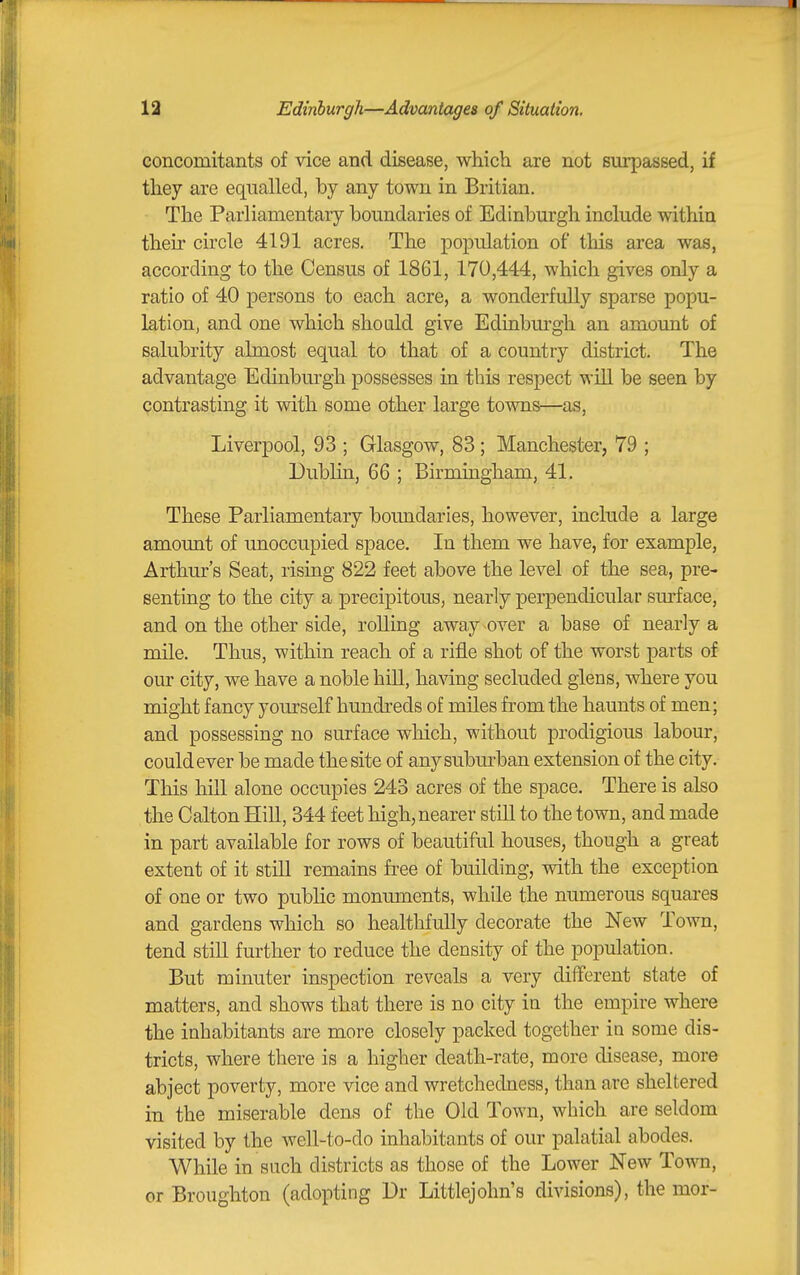 concomitants of vice and disease, which are not surpassed, if they are equalled, by any town in Britian. The Parliamentary boundaries of Edinburgh include within their circle 4191 acres. The population of this area was, according to the Census of 1861, 170,444, which gives only a ratio of 40 persons to each acre, a wonderfully sparse popu- lation, and one which shoald give Eduiburgh an amount of salubrity almost equal to that of a country district. The advantage Edinburgh possesses in this respect wiU be seen by contrasting it with some other large towns—as, Liverpool, 93 ; Glasgow, 83; Manchester, 79 ; Dublin, 66 ; Birmingham, 41. These Parliamentary boundaries, however, include a large amount of unoccupied space. In them we have, for example, Arthur's Seat, rising 822 feet above the level of the sea, pre- senting to the city a precipitous, nearly perpendicular sm*face, and on the other side, rolling away over a base of nearly a mile. Thus, within reach of a rifle shot of the worst parts of our city, we have a noble hiU, having secluded glens, where you might fancy yourself hundreds of miles from the haunts of men; and possessing no surface which, without prodigious labour, could ever be made the site of anysubm-ban extension of the city. This hill alone occupies 243 acres of the space. There is also the Calton Hill, 344 feet high,nearer still to the town, and made in part available for rows of beautiful houses, though a great extent of it still remains free of building, with the exception of one or two public monuments, while the numerous squai-es and gardens which so healthfully decorate the New Town, tend still further to reduce the density of the population. But minuter inspection reveals a very different state of matters, and shows that there is no city in the empire where the inhabitants are more closely packed together in some dis- tricts, where there is a higher death-rate, more disease, more abject poverty, more vice and wretchedness, than are sheltered in the miserable dens of the Old Town, which are seldom visited by the weU-to-do inhabitants of our palatial abodes. While in such districts as those of the Lower New Town, or Broughton (adopting Dr Littlejohn's divisions), the mor-