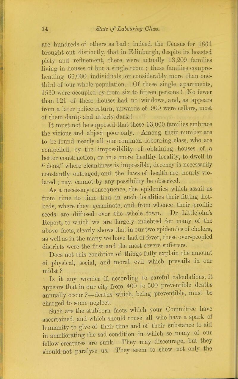 u State of Labouring Class. are hundreds of others as bad ; indeed, the Census for 1861 brought out distinctly, that in Edinburgh, despite its boasted piety and refinement, there were actually 13,209 families li^dng in houses of but a single room ; these families compre- hending 66,000 individuals, or considerably more than one- third of our whole population. Of these single apartments, 1530 were occupied by from six to fifteen persons ! No fewer than 121 of these houses had no windows, and, as appears from a later police return, upwards of 900 were cellars, most of them damp and utterly dark ! It must not be supposed that these 13,000 families embrace the vicious and abject poor only. Among their number are to be found nearly all our common labouring-class, who are compelled, by the impossibility of obtaining houses of a better construction, or in a more healthy locality, to dwell in ^' dens, where cleanliness is impossible, decency is necessarily constantly outraged, and the laws of health are hourly vio- lated ; nay, cannot by any possibility be observed. As a necessary consequence, the epidemics which assail ua from time to time find in such localities their fitting hot- beds, where they germinate, and from whence their prolific seeds are diffused over the whole town. Dr Littlejohn's Keport, to which we are largely indebted for many of the above facts, clearly shows that in our two epidemics of cholera, as well as in the many we have had of fever, these over-peopled districts were the first and the most severe sufferers. Does not this condition of things fully explaui the amount of physical, social, and moral evil which prevails in our midst ? Is it any wonder if, according to careful calculations, it appears that in our city from 400 to 500 preventible deaths annually occur ?—deaths which, being preventible, must be charged to some neglect. Such are the stubborn facts which your Committee have ascertained, and which should rouse all who have a spark of humanity to give of their time and of their substance to aid in ameliorating the sad condition in which so many of our fellow creatures are sunk. They may discourage, but they should not paralyse us. They seem to show not only the