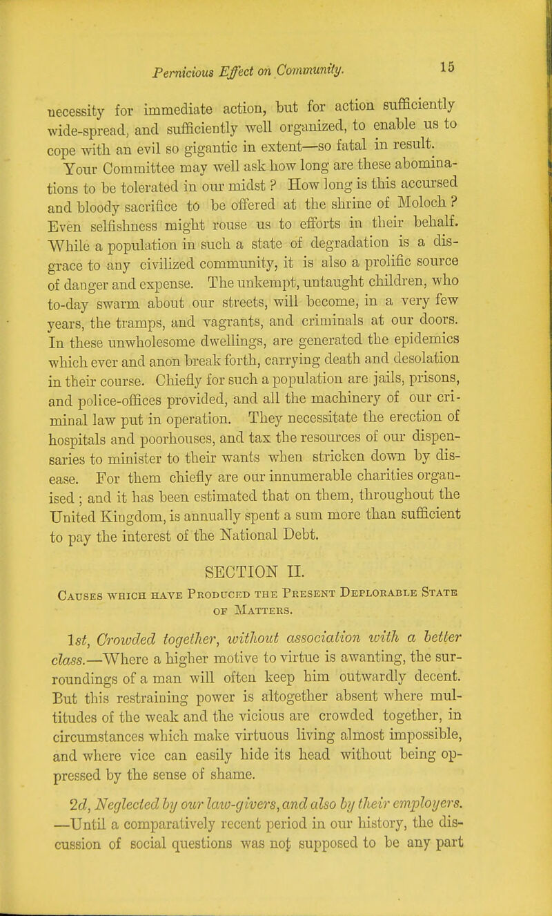 Pernicious Effect on Community. necessity for immediate action, but for action sufficiently wide-spread, and sufficiently well organized, to enable us to cope witli an evil so gigantic in extent—so fatal in result. Your Committee may well ask liow long are these abomina- tions to be tolerated in om- midst ? How long is this accursed and bloody sacrifice to be offered at the shrine of Moloch ? Even selfishness might rouse us to efforts in their behalf. While a population in such a state of degradation is a dis- grace to any civilized community, it is also a prolific source of danger and expense. The unkempt, untaught children, who to-day swarm about our streets, will become, in a very few years, the tramps, and vagrants, and criminals at our doors. In these unwholesome dwellings, are generated the epidemics which ever and anon break forth, carrying death and desolation in their course. Chiefly for such a population are jails, prisons, and police-offices provided, and all the machinery of our cri- minal law put in operation. They necessitate the erection of hospitals and poorhouses, and tax the resources of our dispen- saries to minister to their wants when stricken down by dis- ease. For them chiefly are oar innumerable charities organ- ised ; and it has been estimated that on them, throughout the United Kingdom, is annually spent a sum more than sufficient to pay the interest of the National Debt. SECTION II. Causes which have Produced the Present Deplorable State OF Matters. 1st, Croioded togetJier, ivithout association luitJi a better class.—Where a higher motive to virtue is awanting, the sur- roundings of a man will often keep him outwardly decent. But this restraining power is altogether absent where mul- titudes of the weak and the vicious are crowded together, in circumstances which make virtuous living almost impossible, and where vice can easily hide its head without being op- pressed by the sense of shame. 2d, Neglected hy our laio-givers, and also hj their employers. —Until a comparatively recent period in our history, the dis- cussion of social questions was noj; supposed to be any part