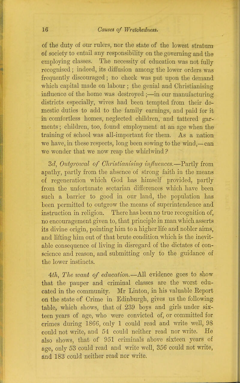 of the duty of our rulers, nor the state of the lowest stratum of society to entail any responsibility on the governing and the employing classes. The necessity of education was not fully recognised; indeed, its diffusion among the lower orders was frequently discouraged; no check was put upon the demand which capital made on labour ; the genial and Christianising influence of the home was destroyed ;—in our manufacturing districts especially, wives had been tempted from their do- mestic duties to add to the family earnings, and paid for it in comfortless homes, neglected children, and tattered gar- ments ; children, too, found employment at an age when the training of school was all-important for them. As a nation we have, in these respects, long been sowing to the wind,—can we wonder that we now reap the whirlwind ? 3(i, Outgroioal of Christianising influences.—Partly from apathy, partly from the absence of strong faith in the means of regeneration which God has himself provided, partly from the unfortunate sectarian differences which have been such a barrier to good in our land, the population has been permitted to outgrow the means of superintendence and instruction in religion. There has been no true recognition of, no encouragement given to, that principle in man which asserts its divine origin, pointing him to a higher life and nobler aims, and lifting him out of that brute condition which is the inevit- able consequence of living in disregard of the dictates of con- science and reason, and submitting only to the guidance of the lower instincts. 4:th, The loant of education.—All evidence goes to show that the pauper and criminal classes are the worst edu- cated in the community. Mr Linton, in his valuable Keport on the state of Crime in Edinburgh, gives us the following table, which shows, that of 239 boys and girls under sis- teen years of age, who were convicted of, or committed for crimes during 1866, only 1 could read and wi-ite well, 98 could not write, and 54 could neither read nor write. He also shows, that of 951 criminals above sixteen years of age, only 53 could read and write well, 356 could not write, and 183 could neither read nor write.