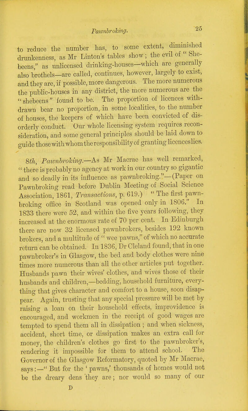 Pawnhroking. to reduce tlie number 1ms, to some extent, dimmished drunkenness, as Mr Linton's tables show; the evil of bhe- beens, as unlicensed drinking-houses—which are generally also brothels—are called, continues, however, largely to exist, and they are, if possible, more dangerous. The more numerous the pubhc-houses in any distiict, the more numerous are the shebeens found to be. The proportion of licences with- drawn bear no proportion, in some localities, to the number of houses, the keepers of which have been convicted of dis- orderly conduct. Our whole licensing system requires recon- sideration, and some general principles should be laid down to guide those with whom the responsibiUty of granting licenceslies. 8t7i, Pawnhroking.—As Mr Macrae has weU remarked, there is probably no agency at work in our country so gigantic and so deadly in its influence as pawnhroking.—(Paper on Pawnhroking read before Dublin Meeting of Social Science Association, 1861, Transactions, p. 619.) The first pawn- broking oface in Scotland was opened only in 1806. In 1833 there were 52, and within the five years following, they increased at the enormous rate of 70 per cent. In Edinburgh there are now 32 licensed pawnbrokers, besides 192 known brokers, and a multitude of wee pawns, of which no accurate return can be obtained. In 1836, Dr Cleland found, that in one pawnbroker's in Glasgow, the bed and body clothes were nine times more numerous than all the other articles put together. Husbands pawn theh wives' clothes, and wives those of their husbands and children,—bedding, household furniture, every- thing that gives character and comfort to a house, soon disap- pear. Again, trusting that any special pressure will be met by raising a loan on their household effects, improvidence is encouraged, and workmen in the receipt of good wages are tempted to spend them all in dissipation ; and when sickness, accident, short time, or dissipation makes an extra caU for money, the children's clothes go first to the pawnbroker's, rendering it impossible for them to attend school. The Governor of the Glasgow Pveformatory, quoted by Mr Macrae, says:— But for the ' pawns,' thousands of homes would not be the dreary dens 'they are; nor would so many of our