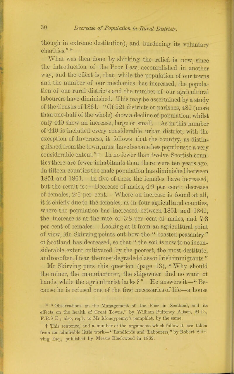 Decrease of Population in Rural Districts. though in extreme destitution), and burdening its voluntary charities. * What was then done by shirking the rehef, is now since the introduction of the Poor Law, accomplished in another way, and the efifect is, that, while the population of our towns and the number of our mechanics has increased, the popula- tion of our rural districts and the number of our agricultural labourers have diminished. This may be ascertained by a study of the Census of 1861. Of 921 districts or parishes, 481 (more than one-half of the whole) show a decline of population, whilst only 440 show an increase, large or small. As in this number of 440 is included every considerable urban district, with the exception of Inverness, it follows that the country, as distin- guished from the town,must have become less populousto a very considerable extent.! In no fewer than twelve Scottish coun- ties there are fewer inhabitants than there were ten years ago. In fifteen counties the male population has diminished between 1851 and 1861. In five of these the females have increased, but the result is :—Decrease of males, 4'9 per cent; decrease of females, 2-6 per cent. Where an increase is found at all, it is chiefly due to the females, as in four agricultural counties, where the population has increased between 1851 and 1861, the increase is at the rate of 3'8 per cent of males, and 7'3 per cent of females. Looking at it from an agricultural point of view, Mr Skirving points out how the  boasted peasantry  of Scotland has decreased, so that  the soU is now to no incon- siderable extent cultivated by the poorest, the most destitute, and too often, I fear, the most degraded class of Irish immigrants. Mr Skirving puts this question (page 13), Why should the miner, the manufacturer, the shipowner find no want of hands, while the agriculturist lacks ?  He answers it— Be- cause he is refused one of the first necessaries of life—a house *  Observations on the Management of tlxe Poor in Scotland, and its effects on the health of Great Towns, by William Pulteney Alison, M.D., r.R.S.E.; also, reply to Mr Lloneypemay's pamphlet, by the same. t This sentence,' and a munber of the arguments which follow it, are taken from an admirable little work—Landlords and Labourers, by Robert Skir- ving, Esq., i)ublished by Messrs Blackwood in 1862.