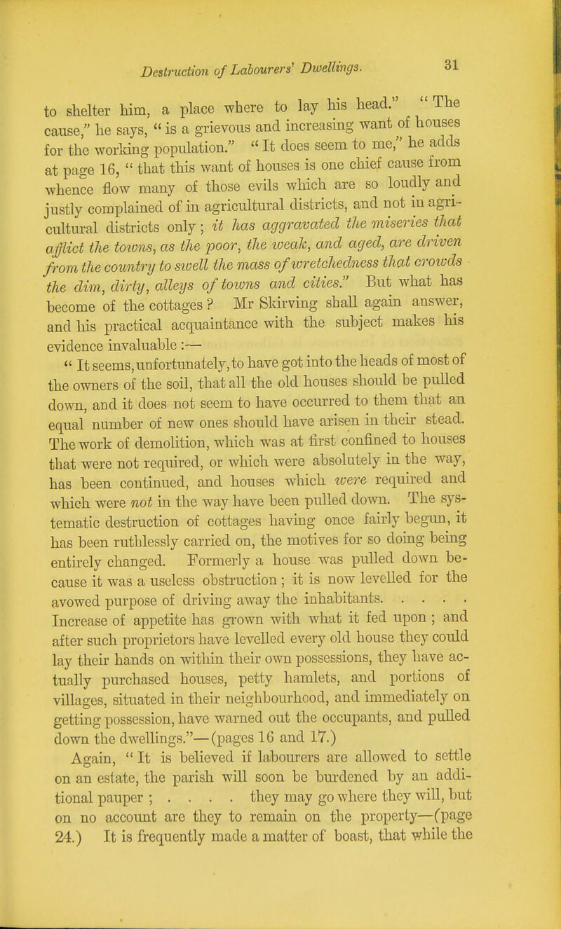 Destruction of Labourers' Dwellings. to shelter him, a place where to lay his head.  The cause, he says,  is a grievous and increasing want of houses for the worldng population.  It does seem to me, he adds at page 16,  that this want of houses is one chief cause from whence flow many of those evils which are so loudly and justly complained of in agricultural districts, and not in agri- cultural districts only; it has aggravated the miseries that afflict the toions, as the poor, the iveaJc, and aged, are driven from the coimirij to sioell the mass of wretchedness that croiods the dim, dirty, alleys of toions and cities But what has become of the cottages ? Mr Sldrving shall again answer, and his practical acquaintance with the subject makes his evidence invaluable:—  It seems, unfortunately, to have got into the heads of most of the owners of the soil, that all the old houses should be pulled down, and it does not seem to have occurred to them that an equal number of new ones should have arisen in their stead. The work of demolition, which was at first confined to houses that were not required, or which were absolutely in the way, has been continued, and houses which ivere required and which were not in the way have been pulled down. The sys- tema,tic destruction of cottages having once fairly begun, it has been ruthlessly carried on, the motives for so doing being entirely changed. Formerly a house was pulled down be- cause it was a useless obstruction ; it is now levelled for the avowed purpose of driving away the inhabitants Increase of appetite has gTown with what it fed upon ; and after such proprietors have levelled every old house they could lay their hands on within their own possessions, they have ac- tually purchased houses, petty hamlets, and portions of villages, situated in their neighbourhood, and immediately on getting possession, have warned out the occupants, and pulled down the dwellings.—(pages 16 and 17.) Again,  It is believed if labourers are allowed to settle on an estate, the parish will soon be burdened by an addi- tional pauper ; . . . . they may go where they will, but on no account are they to remain on the property—(page 24.) It is frequently made a matter of boast, that while the