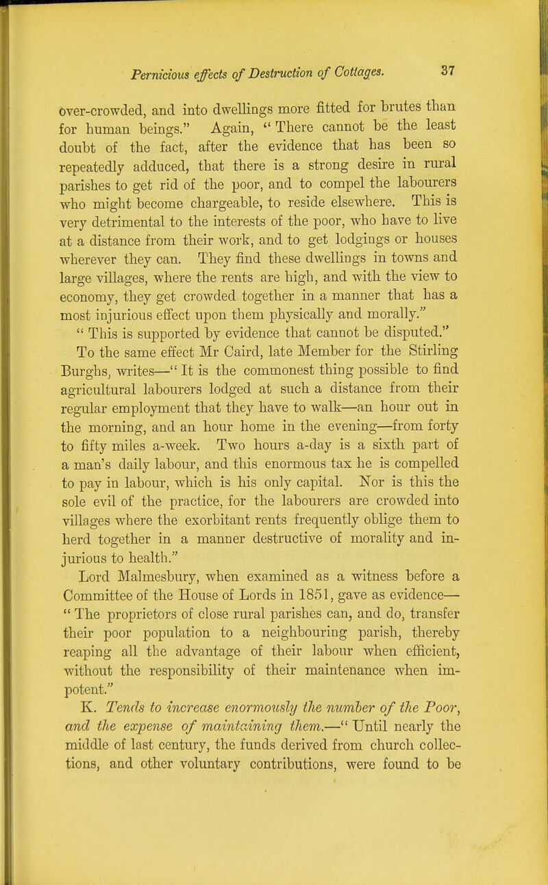 Pernicious effects of Destruction of Cottages. over-crowded, and into dwellings more fitted for brutes than for human beings. Again, There cannot be the least doubt of the fact, after the evidence that has been so repeatedly adduced, that there is a strong desire in rural parishes to get rid of the poor, and to compel the labourers who might become chargeable, to reside elsewhere. This is very detrimental to the interests of the poor, who have to live at a distance from their work, and to get lodgings or houses wherever they can. They find these dwellings in towns and large villages, where the rents are high, and with the view to economy, they get crowded together in a manner that has a most iujurious effect upon them physically and morally. This is supported by evidence that cannot be disputed, To the same effect Mr Caird, late Member for the Stirling Burghs, wi-ites— It is the commonest thing possible to find agricultural labourers lodged at such a distance from their regular employment that they have to walk—an hour out in the morning, and an hour home in the evening—from forty to fifty miles a-week. Two hours a-day is a sixth part of a man's daily labour, and this enormous tax he is compelled to pay in labour, which is his only capital. Nor is this the sole evil of the practice, for the labourers are crowded into villages where the exorbitant rents frequently oblige them to herd together in a manner destructive of morality and in- jurious to health. Lord Malmesbury, when examined as a witness hefore a Committee of the House of Lords in 1851, gave as evidence— The proprietors of close rural parishes can, and do, transfer their poor population to a neighbouring parish, thereby reaping all the advantage of their labour when efficient, without the responsibility of their maintenance when im- potent. K. Tends to increase enormously the number of the Poor, and the expense of maintaining them.— Until nearly the middle of last century, the funds derived from church collec- tions, and other voluntary contributions, were found to be