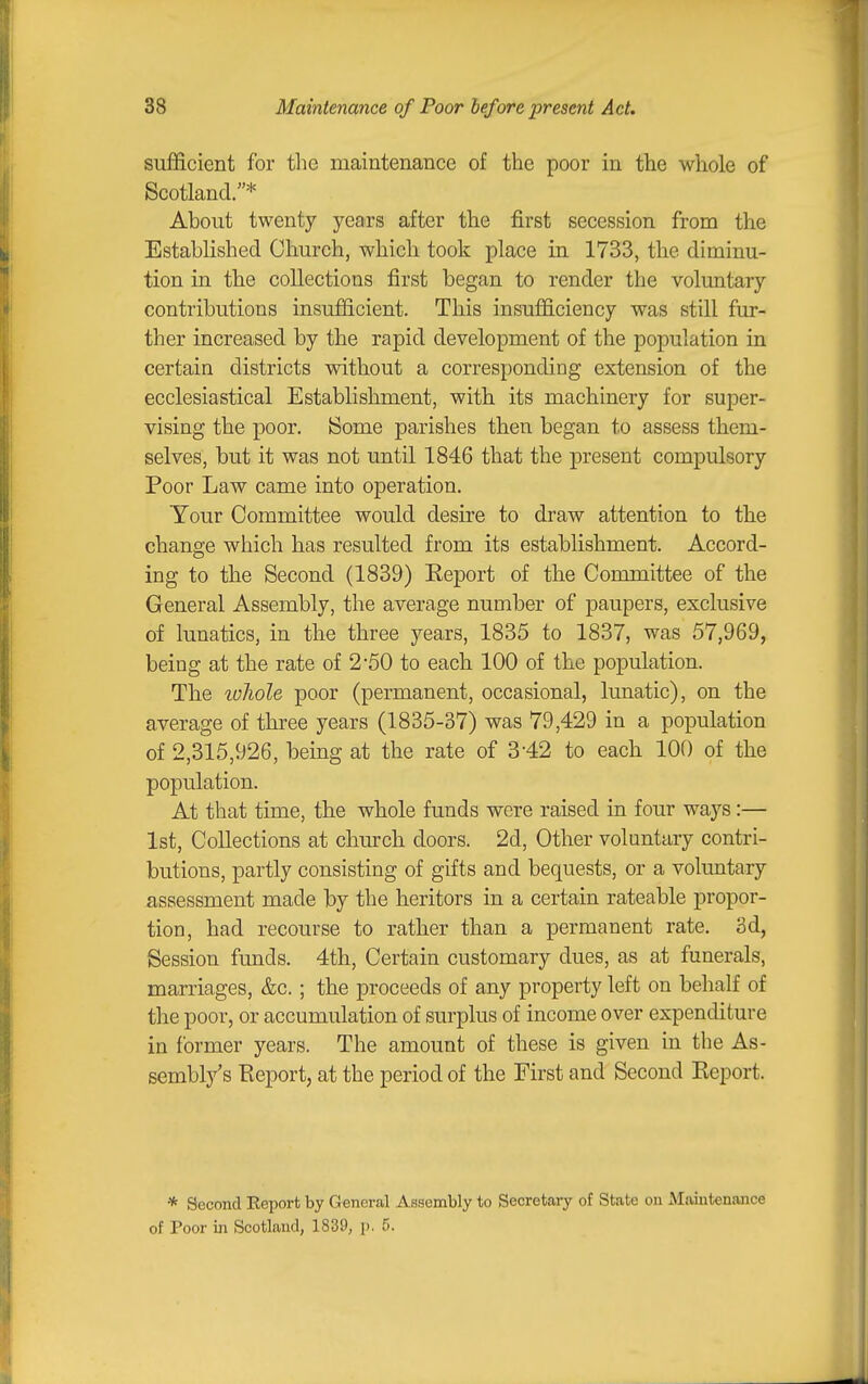 sufficient for the maintenance of the poor in the whole of Scotland.* About twenty years after the first secession from the Established Church, which took place in 1733, the diminu- tion in the collections first began to render the voluntary contributions insufficient. This insufficiency was still fur- ther increased by the rapid development of the population in certain districts without a corresponding extension of the ecclesiastical Establishment, with its machinery for super- vising the poor. ISome parishes then began to assess them- selves, but it was not until 1846 that the present compulsory Poor Law came into operation. Your Committee would desire to draw attention to the change which has resulted from its establishment. Accord- ing to the Second (1839) Keport of the Committee of the General Assembly, the average number of paupers, exclusive of lunatics, in the three years, 1835 to 1837, was 57,969, being at the rate of 2*50 to each 100 of the population. The loliole poor (permanent, occasional, lunatic), on the average of three years (1835-37) was 79,429 in a population of 2,315,926, being at the rate of 3-42 to eacb 100 of the population. At that time, the whole funds were raised in four ways:— 1st, Collections at church doors. 2d, Other voluntary contri- butions, partly consisting of gifts and bequests, or a voluntary assessment made by the heritors in a certain rateable propor- tion, had recourse to rather than a permanent rate. 3d, Session funds. 4th, Certain customary dues, as at funerals, marriages, &c. ; the proceeds of any property left on behalf of the poor, or accumulation of surplus of income over expenditure in former years. The amount of these is given in the As- sembly's Report, at the period of the First and Second Report. * Second Report by General Assembly to Secretary of State on Maintenance of Poor in Scotland, 1839, p. 5.