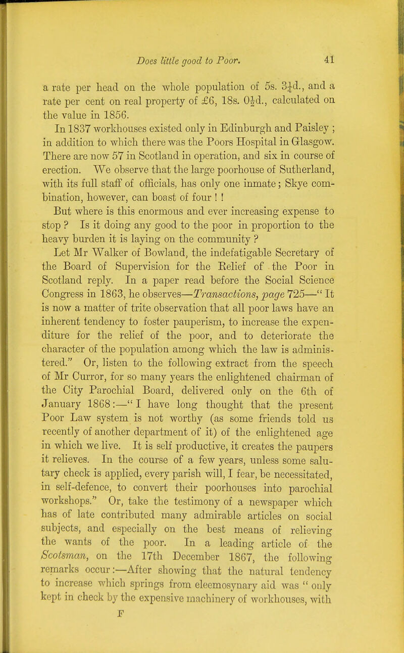 Does Utile good to Poor. a rate per head on the whole population of 5s. 3^d., and a rate per cent on real property of £6, 18s. OJd., calculated on the value in 1856. In 1837 workhouses existed only in Edinburgh and Paisley ; in addition to which there was the Poors Hospital in Glasgow. There are now 57 in Scotland in operation, and six in course of erection. We observe that the large poorhouse of Sutherland, with its full staff of officials, has only one inmate; Skye com- bination, however, can boast of four ! ! But where is this enormous and ever increasing expense to stop ? Is it doing any good to the poor in proportion to the heavy burden it is laying on the community ? Let Mr Walker of Bowland, the indefatigable Secretary of the Board of Supervision for the Belief of the Poor in Scotland reply. In a paper read before the Social Science Congress in 1863, he observes—Transactions, page 725— It is now a matter of trite observation that all poor laws have an inherent tendency to foster pauperism, to increase the expen- diture for the relief of the poor, and to deteriorate the character of the population among which the law is adminis- tered. Or, listen to the following extract from the speech of Mr Curror, for so many years the enlightened chairman of the City Parochial Board, delivered only on the 6th of January 1868:— I have long thought that the present Poor Law system is not worthy (as some friends told us recently of another department of it) of the enlightened age in which we live. It is self productive, it creates the paupers it relieves. In the course of a few years, unless some salu- tary check is applied, every parish will, I fear, be necessitated, in self-defence, to convert their poorhouses into parochial workshops. Or, take the testimony of a newspaper which has of late contributed many admirable articles on social subjects, and especially on the best means of relieving the wants of the poor. In a leading article of the Scotsman, on the 17th December 1867, the following remarks occur:—After showing that the natural tendency to increase which springs from eleemosynary aid was  only kept in check by the expensive machinery of workhouses, with F