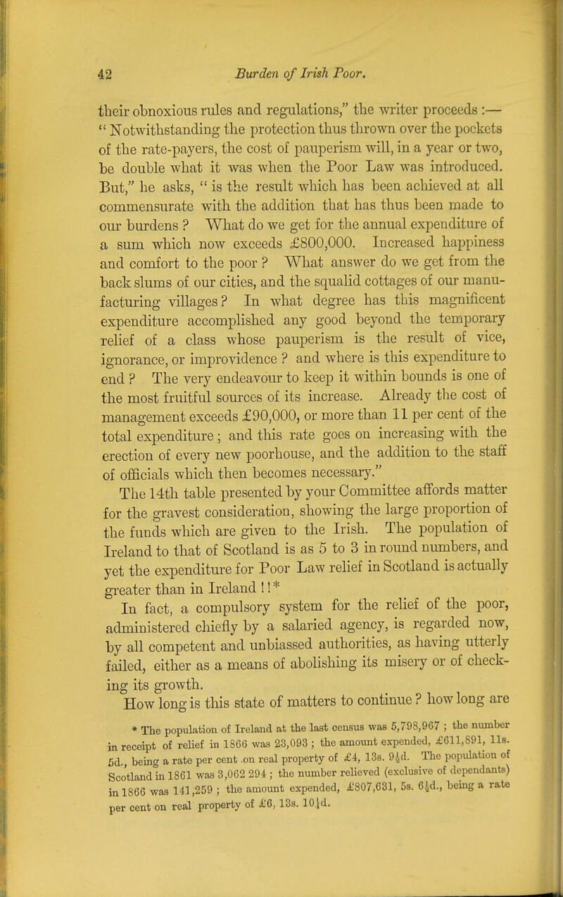 their obnoxious rules and regulations, the writer proceeds :—  Notwithstanding the protection thus thrown over the pockets of the rate-payers, the cost of pauperism will, in a year or two, be double what it was when the Poor Law was introduced. But, he asks,  is the result which has been achieved at all commensurate with the addition that has thus been made to our burdens ? What do we get for the annual expenditure of a sum which now exceeds £800,000. Increased happiness and comfort to the poor ? What answer do we get from the back slums of our cities, and the squalid cottages of our manu- facturing villages? In what degree has this magnificent expenditure accomplished any good beyond the temporary relief of a class whose pauperism is the result of vice, ignorance, or improvidence ? and where is this expenditure to end ? The very endeavour to keep it within bounds is one of the most fruitful sources of its increase. Already the cost of management exceeds £90,000, or more than 11 per cent of the total expenditure ; and this rate goes on increasing with the erection of every new poorhouse, and the addition to the staff of officials which then becomes necessary. The 14th table presented by your Committee affords matter for the gravest consideration, showing the large proportion of the funds which are given to the Irish. The population of Ireland to that of Scotland is as 5 to 3 in round numbers, and yet the expenditure for Poor Law relief in Scotland is actually gi-eater than in Ireland !! * In fact, a compulsory system for the relief of the poor, administered chiefly by a salaried agency, is regarded now, by all competent and unbiassed authorities, as having utterly failed, either as a means of abolishing its misery or of check- ing its growth. How long is this state of matters to contmue ? how long are * The population of Ireland at the last census was 5,798,967 ; the number in receipt of reUef in 1866 was 23,093 ; the amount expended, £611,891, lis. 5d., being a rate per cent .on real property of £4, 13s. 94d. The population of Scotland in 1861 was 3,062 294 ; the number relieved (exclusive of dependants) in 1866 was 141,259 ; the amount expended, £807,631, 5s. 64d., being a rate per cent on real property of i.'6,13s. lOjd.
