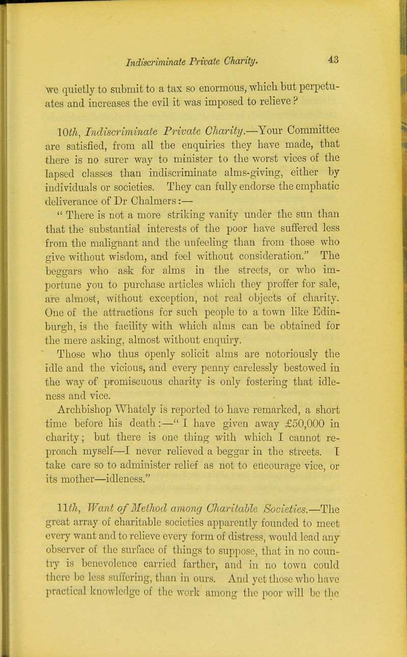 we quietly to submit to a tax so enormous, which but perpetu- ates and increases the evil it was imposed to relieve ? lOtli, Indiscriminate Private Charity.—Your Committee are satisfied, from all the enquiries they have made, that there is no surer way to minister to the worst vices of the lapsed classes than indiscriminate alms-giving, either by individuals or societies. They can fully endorse the emphatic deliverance of Dr Chalmers:—  There is not a more striking vanity under the sun than that th€ substantial interests of the poor have suffered less from the malignant and the unfeeling than from those who give without wisdom, an-d feel without consideration. The beggars who ask for alms in the streets, or who im- portune you to purchase articles which they proffer for sale, are almost, without exception, not real objects of charity. One of the attractions for such people to a town like Edin- burgh, is the facility with which alms can be obtained for the mere asking, almost without enquiry. Those who thus openly solicit alms are notoriously the idle and the vicious, and every penny carelessly bestowed in the way of promiscuous charity is only fostering that idle- ness and vice. Archbishop Whately is reported to have remarked, a short time before his death:—I have given away £50,000 in charity; but there is one thing with which I cannot re- proach myself—I never relieved a beggar in the streets. T take care so to administer relief as not to encourage vice, or its mother—idleness. 11^^, Want of Method among Charitable Societies.—The great array of charitable societies apparently founded to meet every want and to relieve every form of distress, would lead any observer of the surface of things to suppose, that in no coun- tiy is benevolence carried farther, and in no town could there be less suffering, than in ours. And yet those who have practical knowledge of the work among the poor will be the