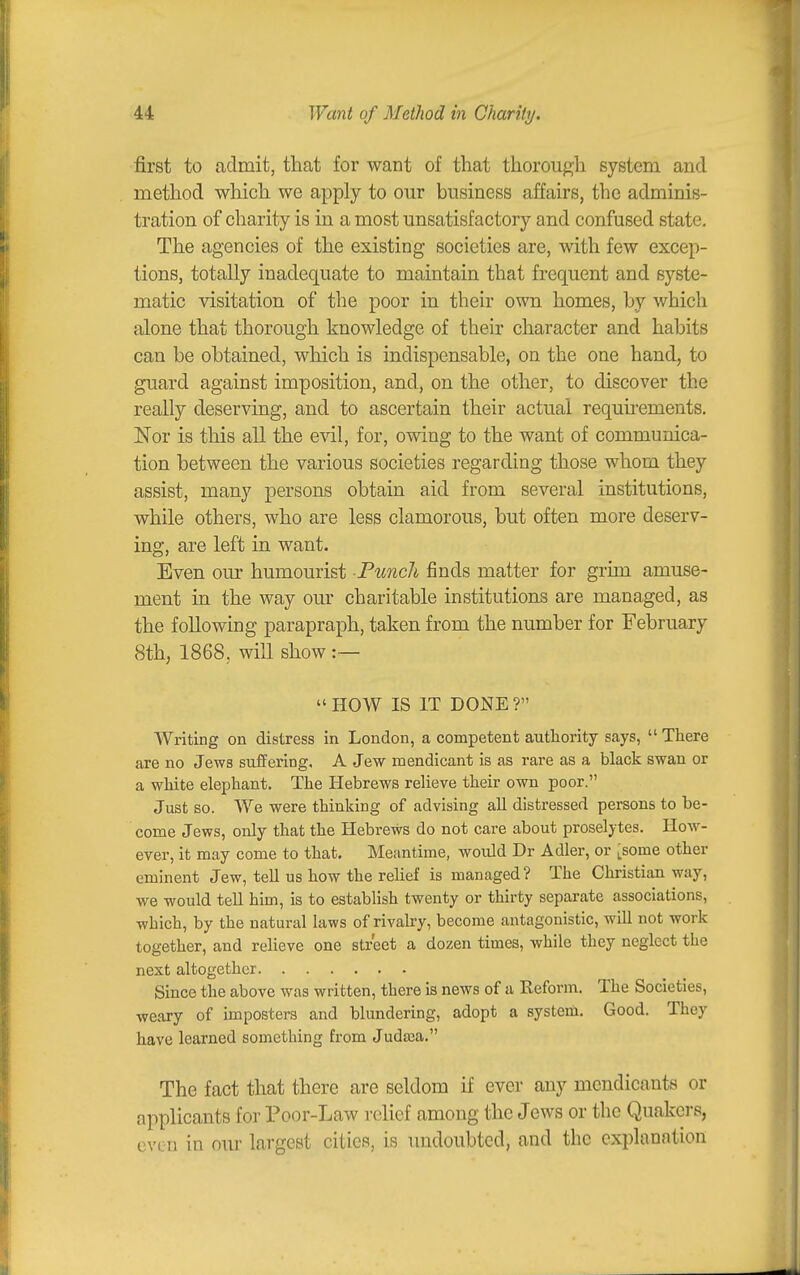 first to admit, that for want of that thorough system and method which we apply to our business affairs, the adminis- tration of charity is in a most unsatisfactory and confused state. The agencies of the existing societies are, with few excep- tions, totally inadequate to maintain that frequent and syste- matic visitation of the poor in their own homes, hy which alone that thorough knowledge of their character and habits can be obtained, which is indispensable, on the one hand, to guard against imposition, and, on the other, to discover the really deserving, and to ascertain their actual requhements. Nor is this all the evil, for, owing to the want of communica- tion between the various societies regarding those whom they assist, many persons obtain aid from several institutions, while others, who are less clamorous, but often more deserv- ing, are left in want. Even om' humourist Puncli finds matter for grim amuse- ment in the way our charitable institutions are managed, as the following parapraph, taken from the number for February 8th, 1868, will show :— » HOW IS IT DONE ? Writing on distress in London, a competent authority says,  There are no Jews suffering, A Jew mendicant is as rare as a black swan or a white elephant. The Hebrews relieve their own poor. Just BO. We were thinking of advising aU distressed persons to be- come Jews, only that the Hebrews do not care about proselytes. How- ever, it may come to that. Meantime, would Dr Adler, or ^some other eminent Jew, tell us how the relief is managed ? The Christian way, we would tell him, is to establish twenty or thirty separate associations, which, by the natural laws of rivalry, become antagonistic, will not work together, and relieve one street a dozen times, while they neglect the next altogether Since the above was written, there is news of a Eeform. The Societies, weary of imposters and blundering, adopt a system. Good. They have learned something from Judaja. The fact that there are seldom if ever any mendicants or applicants for Poor-Law relief among the Jews or the Quakers, even in our largest cities, is undoubted, and the explanation
