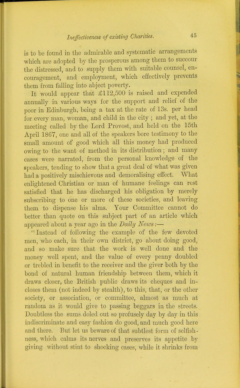 Ineffectiveness of existing Charities. is to be found in the admirable and systematic arrangements which are adopted by the prosperous among them to succour the distressed, and to supply them with suitable counsel, en- com-agement, and employment, which effectively prevents them from falling into abject poverty. It would appear that £112,500 is raised and expended annually in various ways for the support and relief of the poor in Edinbm-gh, being a tax at the rate of 13s. per head for every man, woman, and child in the city ; and yet, at the meeting called by the Lord Provost, and held on the 15th April 1867, one and all of the speakers bore testimony to the small amount of good which all this money had produced owing to the want of method in its distribution; and many cases were narrated, from the personal knowledge of the speakers, tending to show that a great deal of what was given had a positively mischievous and demoraUsing effect. What enlightened Christian or man of humane feelings can rest satisfied that he has discharged his obligation by merely subscribing to one or more of these societies, and leaving them to dispense his alms. Your Committee cannot do better than quote on this subject part of an article which appeared about a year ago in the Daily Neios:— Instead of following the example of the few devoted men, who each, in their own district, go about doing good, and so make sure that the work is well done and the money well spent, and the value of every penny doubled or trebled in benefit to the receiver and the giver both by the bond of natural human friendship between them, which it draws closer, the British public draws its cheques and in- closes them (not indeed by stealth), to this, that, or the other society, or association, or committee, almost as much at random as it would give to passing beggars in the streets. Doubtless the sums doled out so profusely day by day in this indiscriminate and easy fashion do good, and much good here and there. But let us beware of that subtlest form of selfish- ness, which calms its nerves and preserves its appetite by giving without stint to shocking cases, while it shrinlts from