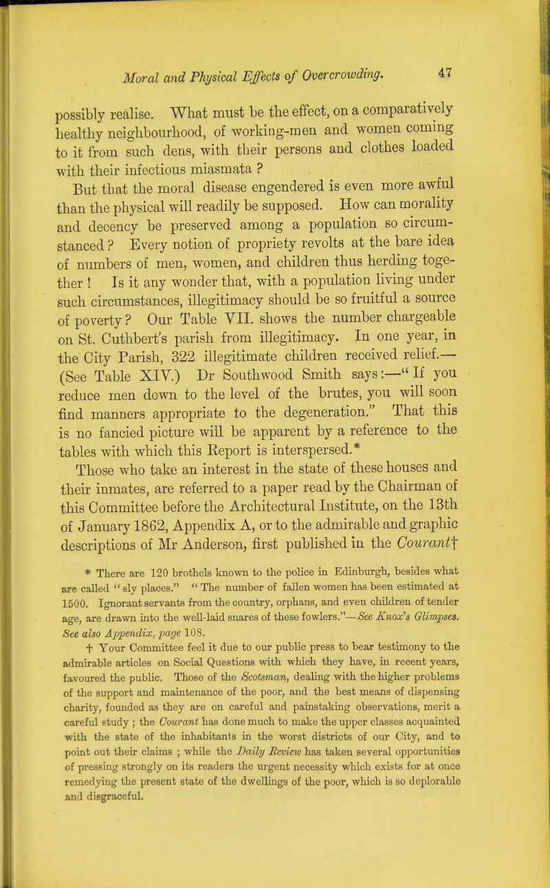 Moral and Physical Effects of Overcrowding. possibly realise. What must be tlie effect, on a comparatively liealtliy neighbourhood, of working-men and women coming to it from such dens, with their persons and clothes loaded with their infectious miasmata ? But that the moral disease engendered is even more awful than the physical will readily be supposed. How can morality and decency be preserved among a population so circum- stanced ? Every notion of propriety revolts at the bare idea of munbers of men, women, and children thus herding toge- ther ! Is it any wonder that, with a population living under such circumstances, illegitimacy should be so fruitful a source of poverty ? Our Table VII. shows the number chargeable on St. Cuthbert's parish from illegitimacy. In one year, in the City Parish, 322 illegitimate children received relief.— (See Table XIV.) Dr Southwood Smith says:— If you reduce men down to the level of the brutes, you will soon find manners appropriate to the degeneration. That this is no fancied picture will be apparent by a reference to the tables with which this Eeport is interspersed.* Those who take an interest in the state of these houses and their inmates, are referred to a paper read by the Chairman of this Committee before the Architectural Institute, on the 13th of January 1862, Appendix A, or to the admirable and graphic descriptions of Mr Anderson, first published in the Courant\ * There are 120 brothels known to the police in Edinburgh, besides what are called  sly places.  The number of fallen women has been estimated at 1500. Ignorant servants from the country, orphans, and even children of tender age, are drawn into the well-laid snares of these fowlers.—See Knox^s Glimpses. See also Appendix, page 108. t Your Committee feel it due to our public press to bear testimony to the admirable articles on Social Questions with which they have, in recent years, favoured the public. Those of the Scotsman, dealing with the higher problems of the support and maintenance of the poor, and the best means of dispensing charity, founded as they are on careful and painstaking observations, merit a careful study ; the Cmranl has done much to make the upper classes acquainted with the state of the inhabitants in the worst districts of our City, and to point out their claims ; while the Daily Review has taken several opportunities of pressing strongly on its readers the urgent necessity which exists for at once remedying the present state of the dwellings of the poor, which is so deplorable and disgraceful.
