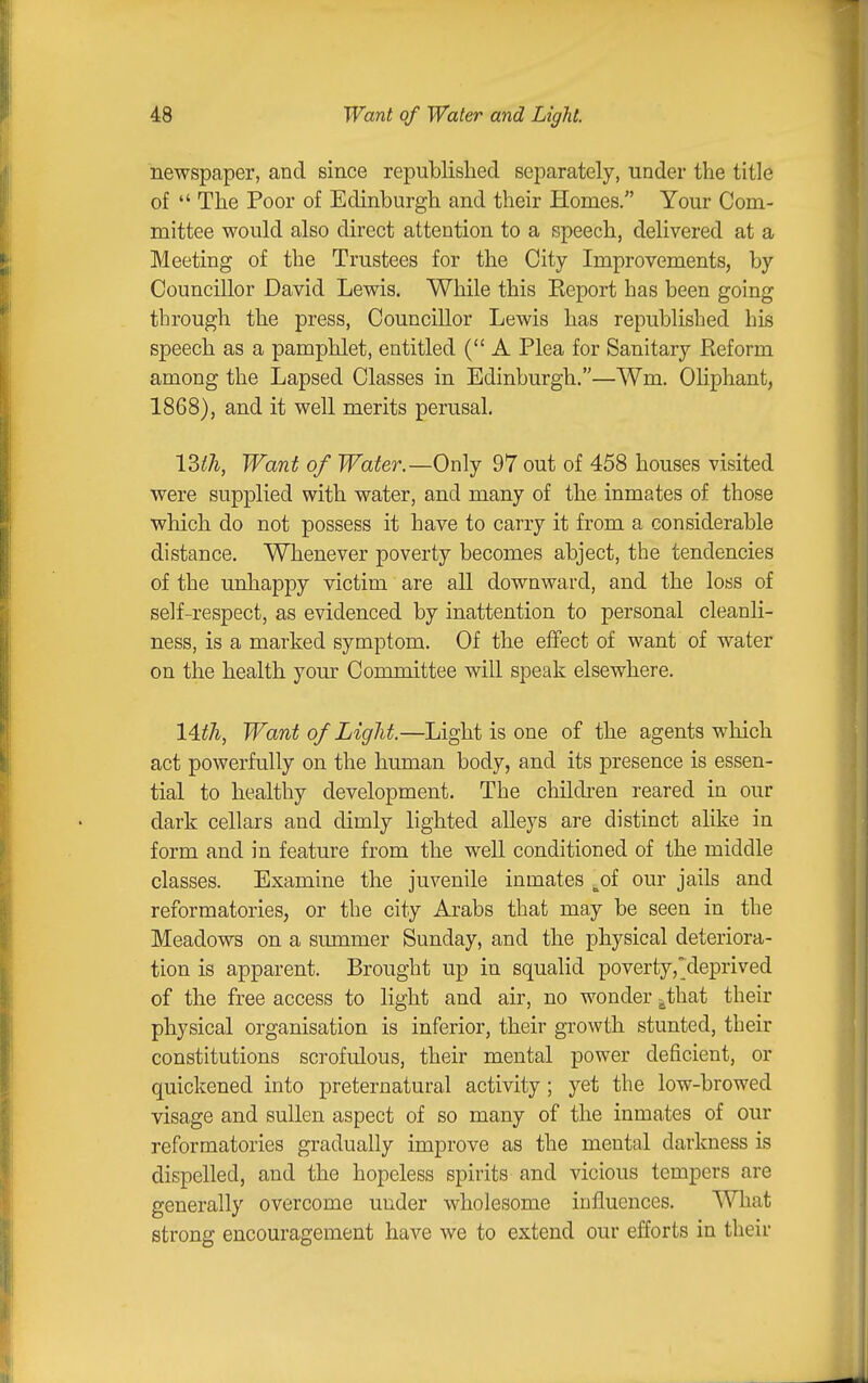 newspaper, and since republished separately, under the title of  The Poor of Edinburgh and their Homes. Your Com- mittee would also direct attention to a speech, delivered at a Meeting of the Trustees for the City Improvements, by Councillor David Lewis. While this Keport has been going through the press, Councillor Lewis has republished his speech as a pamphlet, entitled (A Plea for Sanitary Reform among the Lapsed Classes in Edinburgh.—Wm. Oliphant, 1868), and it well merits perusal. 13ih, Want of Water.—Only 97 out of 458 houses visited were supplied with water, and many of the inmates of those which do not possess it have to carry it from a considerable distance. Whenever poverty becomes abject, the tendencies of the unhappy victim are all downward, and the loss of self-respect, as evidenced by inattention to personal cleanli- ness, is a marked symptom. Of the effect of want of water on the health yom^ Committee will speak elsewhere. 14^7i, Want of Light.—Light is one of the agents which act powerfully on the human body, and its presence is essen- tial to healthy development. The children reared in our dark cellars and dimly lighted alleys are distinct alike in form and in feature from the well conditioned of the middle classes. Examine the juvenile inmates ^of our jails and reformatories, or the city Arabs that may be seen in the Meadows on a summer Sunday, and the physical deteriora- tion is apparent. Brought up in squalid poverty,'deprived of the free access to light and air, no wonder j^that their physical organisation is inferior, their growth stunted, their constitutions scrofulous, their mental power deficient, or quickened into preternatural activity; yet the low-browed visage and sullen aspect of so many of the inmates of our reformatories gradually improve as the mental darkness is dispelled, and the hopeless spirits and vicious tempers are generally overcome under wholesome influences. What strong encouragement have we to extend our efforts in their
