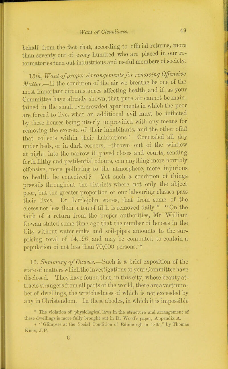 Want of Cleanliness. behalf from tlie fact that, according to official returns, more than seventy out of every hundred who are placed in our re- formatories turn out industrious and useful members of society. \5th, Want of proper Aorangements for removing Offensive Matter.—If the condition of the air we breathe be one of the most important circumstances affecting health, and if, as your Committee have already shown, that pm-e air cannot be main- tained in the small overcrowded apartments in which the poor are forced to live, what an additional evil must be inflicted by these houses being utterly unprovided with any means for removing the excreta of their inhabitants, and the other offal that collects within their habitations ! Concealed all day under beds, or in dark corners,—thrown out of the window at night into the narrow ill-paved closes and courts, sending forth filthy and pestilential odours, can anything more horribly offensive, more polluting to the atmosphere, more injurious to health, be conceived? Yet such a condition of things prevails throughout the districts where not only the abject poor, but the greater proportion of our labouring classes pass their lives. Dr Littlejohn states, that from some of the closes not less than a ton of filth is removed daily.*  On the faith of a return from the proper authorities, Mr William Cowan stated some time ago that the number of houses in the City without water-sinks and soil-pipes amounts to the sur- prising total of 14,196, and may be computed to contain a population of not less than 70,001) persons.! 16. Summary of Causes.—Such is a brief exposition of the state of matters which the investigations of your Committee have disclosed. They have found that, in this city, whose beauty at- tracts strangers from all parts of the world, there areavastnum- ber of dwellings, the wretchedness of which is not exceeded by any in Christendom. In these abodes, in which it is impossible * The violation of physiological laws in the structure and arrangement of these dwellings is more fidly hrought out in Dr Wood's paper, Appendix A. +  Glimpses at the Social Condition of Edinburgh in 1S65, by Thomas Knox, .J.P. G