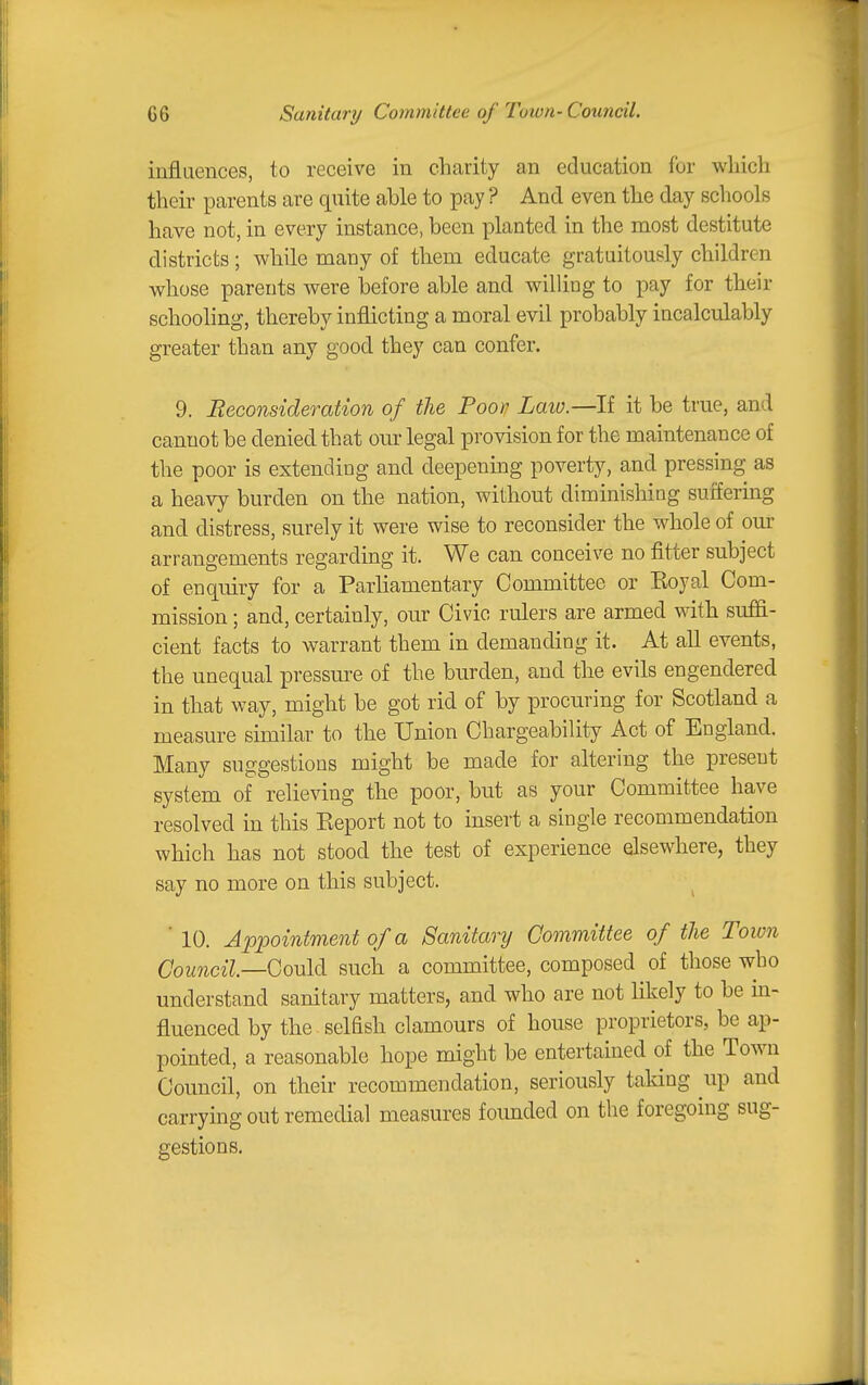 G6 Sanitary Committee of Town- Council. influences, to receive in charity an education for which their parents are quite able to pay ? And even the day schools have not, in every instance, been planted in the most destitute districts; while many of them educate gratuitously children whose parents were iDefore able and wiUing to pay for their schooling, thereby inflicting a moral evil probably incalculably greater than any good they can confer. 9. Reconsideration of the Poop Laio.—If it be true, and cannot be denied that our legal provision for the maintenance of the poor is extending and deepening poverty, and pressing as a heavy burden on the nation, without diminisliing suffermg and distress, surely it were wise to reconsider the whole of our arrangements regarding it. We can conceive no fitter subject of enquiry for a Parhamentary Committee or Eoyal Com- mission ; and, certainly, our Civic rulers are armed with suffi- cient facts to warrant them in demanding it. At all events, the unequal pressm-e of the burden, and the evils engendered in that way, might be got rid of by procuring for Scotland a measure similar to the Union Chargeability Act of England. Many suggestions might be made for altering the present system of relieving the poor, but as your Committee have resolved in this Eeport not to insert a single recommendation which has not stood the test of experience elsewhere, they say no more on this subject. ■ 10. Appointment of a Sanitary Committee of the Town Council—Qouldi such a committee, composed ^ of those who understand sanitary matters, and who are not likely to be in- fluenced by the selfish clamours of house proprietors, be ap- pointed, a reasonable hope might be entertained of the Town Council, on their recommendation, seriously taking up and carrying out remedial measures founded on the foregoing sug- gestions.