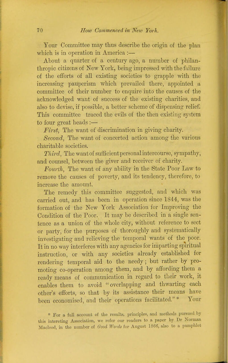 Your Committee may thus describe the origin of the plan which is in operation in America :— About a quarter of a century ago, a number of philan- thropic citizens of New York, being impressed with the failure of the efforts of all existing societies to grapple with the increasing pauperism which prevailed there, appointed a committee of their number to enquire into the causes of the acknowledged want of success of the existing charities, and also to devise, if possible, a better scheme of dispensing relief. This committee traced the evils of the then existing system to four great heads :— First, The want of discrimination in giving charity. Second, The want of concerted action among the various charitable societies. Third, The want of sufficient personal intercourse, sympathy, and counsel, between the giver and receiver of charity. Fourth, The want of any ability in the State Poor Law to remove the causes of poverty, and its tendency, therefore, to increase the amount. The remedy this committee suggested, and which was carried out, and has been in operation since 1844, was the formation of the New York Association for Improving the Condition of the Poor. It may be described in a single sen- tence as a union of the whole city, without reference to sect or party, for the purposes of thoroughly and systematically investigating and relieving the temporal wants of the poor. It in no way interferes with any agencies for imparting spiritual instruction, or with any societies already established for rendering temporal aid to the needy; but rather by pro- moting co-operation among them, and by affording them a ready means of communication in regard to their work, it enables them to avoid overlapping and thwarting each other's efforts, so that by its assistance their means have been economised, and their operations facilitated. * Your * For a full account of the results, pruiciples, and methods pursued by this intereting Association, we refer our readers to a paper by Dr Norman Macleod, in the number of Good Words for August 1866, also to a pamjihlet