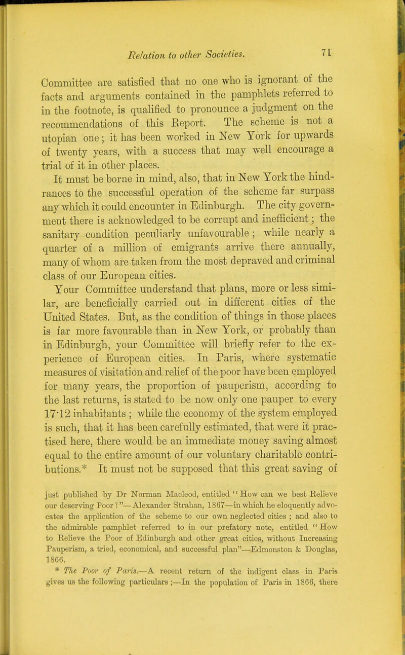 ReIatio7i to olher Societies. Committee are satisfied that no one who is ignorant of the facts and arguments contained in the pamphlets referred to in the footnote, is qualified to pronounce a judgment on the recommendations of this Report. The scheme is not a Utopian one; it has been worked in New York for upwards of twenty years, with a success that may well encourage a trial of it in other places. It must be borne in mind, also, that in New York the hind- rances to the successful operation of the scheme far surpass any which it could encounter in Edinburgh. The city govern- ment there is acknowledged to be corrupt and inefficient; the sanitary condition peculiarly unfavourable ; while nearly a quarter of a milhon of emigrants arrive there annually, many of whom are taken from the most depraved and criminal class of our European cities. Your Committee understand that plans, more or less simi- lar, are beneficially carried out in different cities of the United States. But, as the condition of things in those places is far more favourable than in New York, or probably than in Edinburgh, your Committee will briefly refer to the ex- perience of European cities. In Paris, where systematic measures of visitation and rehef of the poor have been employed for many years, the proportion of pauperism, according to the last returns, is stated to be now only one pauper to every 17'12 inhabitants ; while the economy of the system employed is such, that it has been carefully estimated, that were it prac- tised here, there would be an immediate money saving almost equal to the entire amount of our voluntary charitable contri- butions.* It must not be supposed that this great saving of just published by Dr Norman Macleod, entitled '' How can we best Relieve our deserving Poor?—Alexander Stralian, 1867—in which he eloquently advo- cates the application of the scheme to our own neglected cities ; and also to the admirable pamphlet referred to in our prefatory note, entitled How to Relieve the Poor of Edinburgh and other great cities, without Increasing Pauperism, a tried, economical, and successful plan—Edmonston & Douglas, 1866. * The Fom- of Paris.—A recent return of the hidigent class in Paris gives us the following particulars ;—In the population of Paris in 1866, there