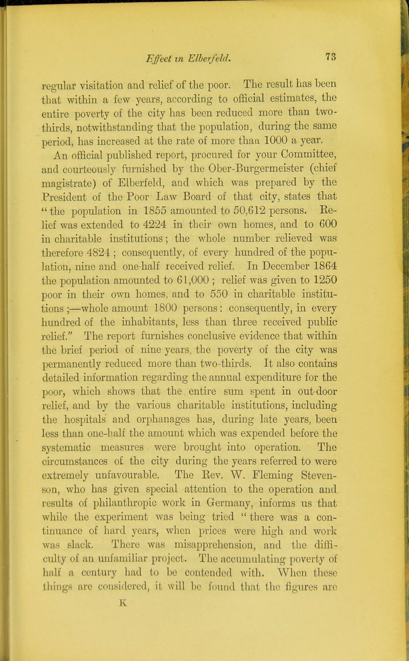 regular visitation and relief of the poor. The result has been that within a few years, according to oificial estimates, the entire poverty of the city has been reduced more than two- thirds, notwithstanding that the population, during the same period, has increased at the rate of more thaa 1000 a year. An official published report, procured for your Committee, and courteously furnished by the Ober-Burgermeister (chief magistrate) of Elberfeld, and which was prepared by the President of the Poor Law Board of that city, states that the population in 1855 amounted to 50,612 persons. Be- lief was extended to 4224 in their own homes, and to 600 in charitable institutions; the whole number relieved was therefore 4824 ; consequently, of every hundred of the popu- lation, nine and one-half received relief. In December 1864 the population amounted to 61,000 ; relief was given to 1250 poor in then' own homes, and to 550 in charitable institu- tions ;—whole amount 1800 persons: consequently, in every hundred of the inhabitants, less than three received public rehef. The report furnishes conclusive evidence that vdthin the brief period of nine years, the poverty of the city was permanently reduced more than two-thirds. It also contains detailed information regarding the annual expenditure for the poor, which shows that the. entire sum spent in out-door relief, and by the various charitable institutions, including the hospitals and orphanages has, during late years, been less than one-half the amount which was expended before the systematic measures were brought into operation. The chcumstances o£ the city during the years referred to were extremely unfavourable. The Eev. W. Fleming Steven- son, who has given special attention to the operation and results of philanthropic work in Germany, informs us that while the experiment was being tried  there was a con- tinuance of hard years, when prices were high and work was slack. There was misapprehension, and the diffi- cidty of an unfamiliar project. The accumulating poverty of half a century had to be contended with. When these things are considered, it will be found that the figures are K