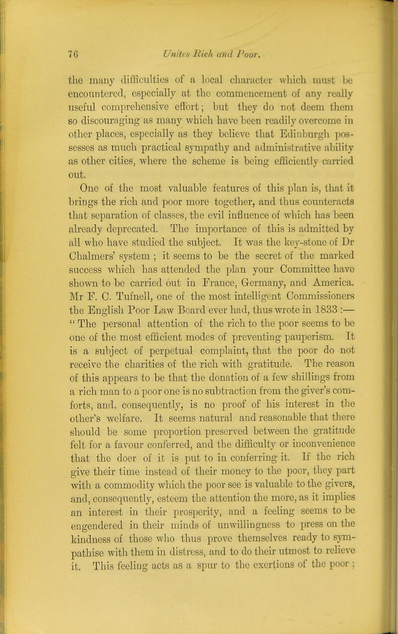 the many difficulties of a local character which must be encountered, especially at the commencement of any really useful comprehensive effort; but they do not deem them so discouraging as many which have been readily overcome in other places, especially as they believe that Edinburgh pos- sesses as much practical sympathy and administrative ability as other cities, where the scheme is being efficiently can-ied out. One of the most valuable features of this plan is, that it brings the rich and poor more together, and thus counteracts that separation of classes, the evil influence of which has been already deprecated. The importance of this is admitted by all who have studied the subject. It was the key-stone of Dr Chalmers' system ; it seems to be the secret of the marked success which has attended the plan your Committee have shown to be carried out in France, Germany, and America. Mr F. C. Tufnell, one of the most intelligent Commissioners the English Poor Law Board ever had, thus wrote in 1833 :—  The personal attention of the rich to the poor seems to be one of the most efficient modes of preventing pauperism. It is a subject of perpetual complaint, that the poor do not receive the charities of the rich with gratitude. The reason of this appears to be that the donation of a few shillings from a rich man to a poor one is no subtraction from the giver's com- forts, and, consequently, is no proof of his interest in the other's welfare. It seems natural and reasonable that there should be some proportion preserved between the gratitude felt for a favour conferred, and the difficulty or inconvenience that the doer of it is put to in conferring it. If the rich give their time instead of their money to the poor, they part with a commodity which the poor see is valuable to the givers, and, consequently, esteem the attention the more, as it implies an interest in their prosperity, and a feeling seems to be engendered in their minds of unwillingness to press on the kindness of those who thus prove themselves ready to sjnn- pathise with them in distress, and to do their utmost to relieve it. This feeling acts as a spur to the exertions of the poor ;