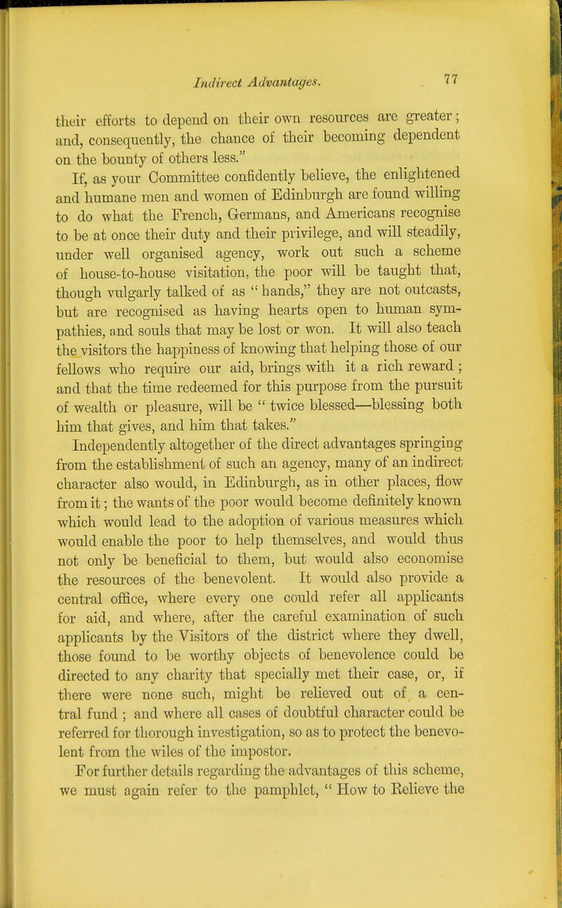 Indirect Advantages. their efforts to depend on their own resources are greater; and, consequently, the chance of their becoming dependent on the bounty of others less. If, as your Committee confidently believe, the enlightened and humane men and women of Edinburgh are found willing to do what the French, Germans, and Americans recognise to be at once their duty and their privilege, and will steadily, under well organised agency, work out such a scheme of house-to-house visitation, the poor will be taught that, though vulgarly talked of as  hands, they are not outcasts, but are recognised as having hearts open to human sym- pathies, and souls that may be lost or won. It will also teach the visitors the happiness of knowing that helping those of our fellows who require our aid, brings with it a rich reward ; and that the time redeemed for this purpose from the pursuit of wealth or pleasure, will be  twice blessed—blessing both him that gives, and him that takes. Independently altogether of the direct advantages springing from the establishment of such an agency, many of an indirect character also woidd, in Edinburgh, as in other places, flow from it; the wants of the poor would become definitely known which would lead to the adoption of various measures which would enable the poor to help themselves, and would thus not only be beneficial to them, but would also economise the resources of the benevolent. It would also provide a central office, where every one could refer all applicants for aid, and where, after the careful examination of such applicants by the Visitors of the district where they dwell, those found to be worthy objects of benevolence could be directed to any charity that specially met their case, or, if there were none such, might be relieved out of a cen- tral fund ; and where all cases of doubtful character could be referred for thorough investigation, so as to protect the benevo- lent from the wiles of the impostor. For further details regarding the advantages of this scheme, we must again refer to the pamphlet,  How to Believe the