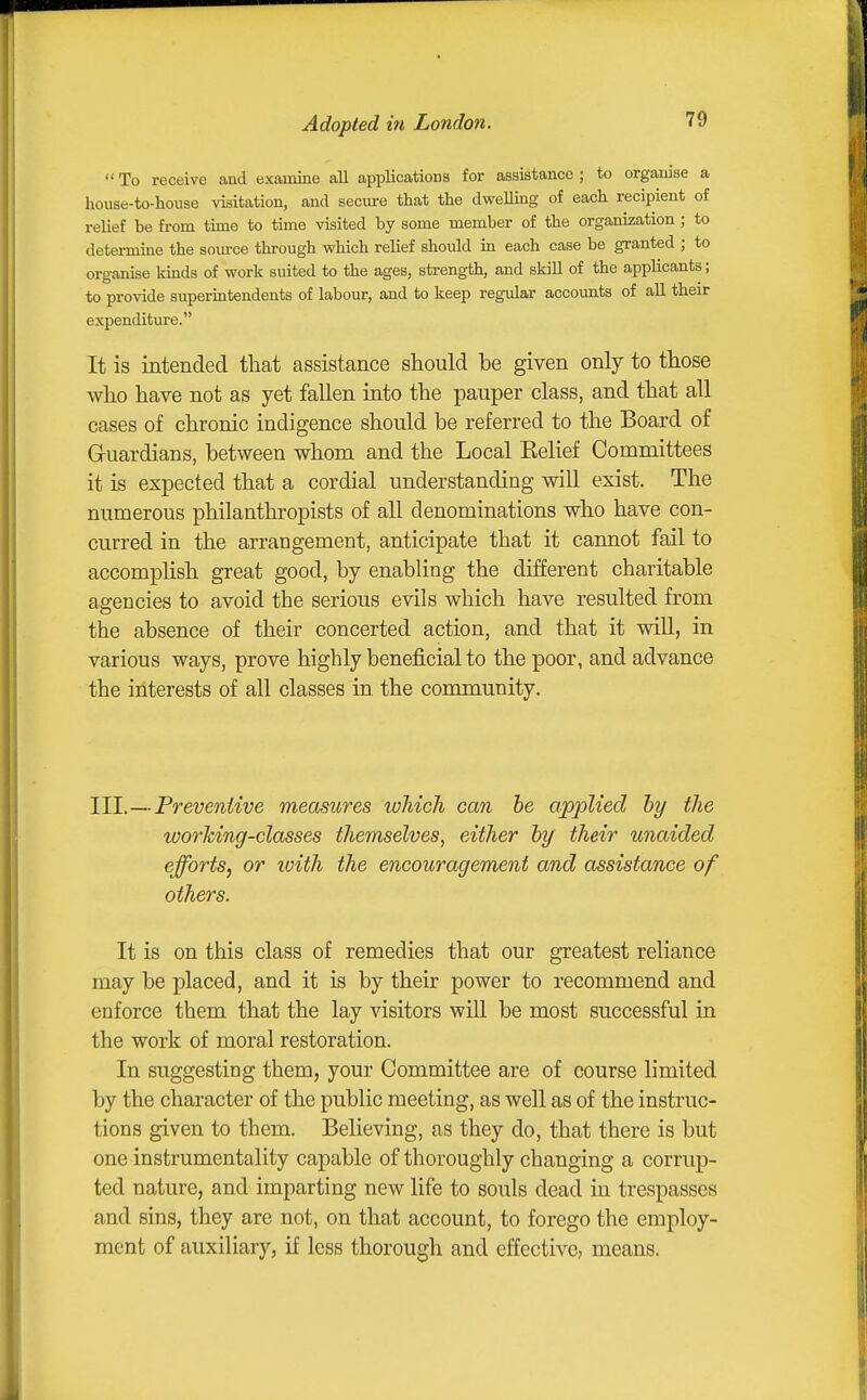 Adopted in London.  To receive and examine all applications for assistance ; to organise a house-to-house visitation, and secure that the dweUing of each recipient of relief be from tune to time visited by some member of the organization ; to determine the sovu-ce through which relief shotdd in each case be granted ; to organise kinds of work suited to the ages, strength, and skill of the applicants; to provide superintendents of labour, and to keep regular accounts of all their expenditure. It is intended that assistance should be given only to those who have not as yet fallen into the pauper class, and that all cases of chronic indigence should be referred to the Board of Guardians, between whom and the Local Eelief Committees it is expected that a cordial understanding will exist. The numerous philanthropists of all denominations who have con- curred in the arrangement, anticipate that it cannot fail to accomplish great good, by enabling the different charitable agencies to avoid the serious evils which have resulted from the absence of their concerted action, and that it will, in various ways, prove highly beneficial to the poor, and advance the interests of all classes in the community. III.—Freveniive measures whicJi can he applied hy the working-classes themselves, either hy their unaided efforts, or loith the encouragement and assistance of others. It is on this class of remedies that our greatest reliance may be placed, and it is by their power to recommend and enforce them that the lay visitors will be most successful in the work of moral restoration. In suggesting them, your Committee are of course limited by the character of the public meeting, as well as of the instruc- tions given to them. Believing, as they do, that there is but one instrumentality capable of thoroughly changing a corrup- ted nature, and imparting new life to souls dead in trespasses and sins, they are not, on that account, to forego the employ- ment of auxiliary, if less thorough and effective, means.
