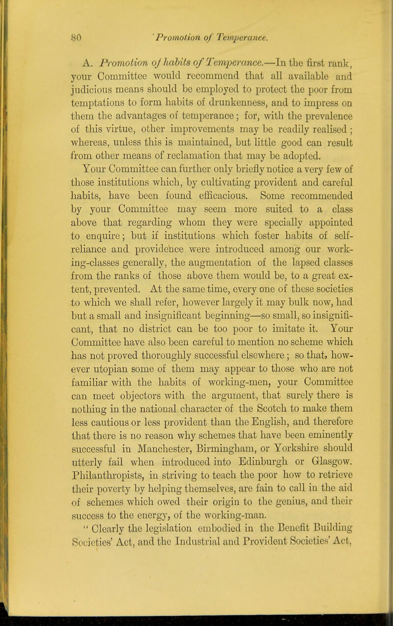 A. Promotion oj habits of Temperance.—In the first rank, your Committee would recommend that all available and judicious means? should be employed to protect the poor from temptations to form habits of drunkenness, and to impress on them the advantages of temperance; for, with the prevalence of this virtue, other improvements may be readily realised ; whereas, unless this is maintained, but little good can result from other means of reclamation that may be adopted. Your Committee can further only briefly notice a very few of those institutions which, by cultivating provident and careful habits, have been found efficacious. Some recommended by your Committee may seem more suited to a class above that regarding whom they were specially appointed to enquii-e; but if institutions which foster habits of self- reliance and providence were introduced among our work- ing-classes generally, the augmentation of the lapsed classes from the ranks of those above them would be, to a great ex- tent, prevented. At the same time, every one of these societies to which we shall refer, however largely it may bulk now, had but a small and insignificant beginning—so small, so insignifi- cant, that no district can be too poor to imitate it. Yom- Committee have also been careful to mention no scheme which has not proved thoroughly successful elsewhere ; so that, how- ever Utopian some of them may appear to those who are not familiar with the habits of working-men, your Committee can meet objectors with the argument, that surely there is nothing in the national character of the Scotch to make them less cautious or less provident than the English, and therefore that there is no reason why schemes that have been eminently successful in Manchester, Birmingham, or Yorkshire should utterly fail when introduced into Edinburgh or Glasgow. Philanthropists, in striving to teach the poor how to retrieve their poverty by helping themselves, are fain to call in the aid of schemes which owed their origin to the genius, and their success to the energy, of the working-man.  Clearly the legislation embodied in the Benefit BuikUng Societies' Act, and the Industrial and Provident Societies' Act,
