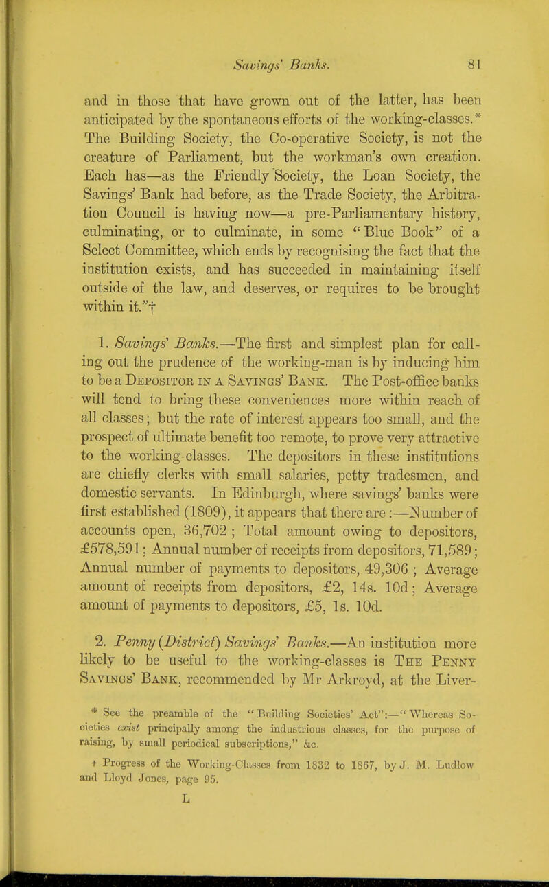 and in those that have grown out of the latter, has been anticipated by the spontaneous efforts of the working-classes.* The Building Society, the Co-operative Society, is not the creature of Parliament, but the worlmian's own creation. Each has—as the Friendly Society, the Loan Society, the Savings' Bank had before, as the Trade Society, the Arbitra- tion Council is having now—a pre-Parliamentary history, culminating, or to culminate, in some Blue Book of a Select Committee, which ends by recognising the fact that the institution exists, and has succeeded in maintaining itself outside of the law, and deserves, or requires to be brought within it.t 1. Savings^ Batiks.—The first and simplest plan for call- ing out the prudence of the working-man is by inducing him to be a Depositor in a Savings' Bank. The Post- office banks will tend to bring these conveniences more within reach of all classes ; but the rate of interest appears too small, and the prospect of ultimate benefit too remote, to prove very attractive to the working-classes. The depositors in these institutions are chiefly clerks with small salaries, petty tradesmen, and domestic servants. In Edinburgh, where savings' banks were first established (1809), it appears that there are :—Number of accounts open, 36,702 ; Total amount owing to depositors, £578,591; Annual number of receipts from depositors, 71,589; Annual number of payments to depositors, 49,306 ; Average amount of receipts from depositors, £2, 14s. lOd; Average amount of payments to depositors, £5, Is. lOd. 2. Penny (District) Savings' Banks.—An institution more likely to be useful to the working-classes is The Penny Savings' Bank, recommended by Mr Arkroyd, at the Liver- * See the preamble of the Building Societies' Act;—Whereas So- cieties exist principally among the industrious classes, for the purpose of raising, by small periodical subscriptions, &c. + Progress of the Working-Classes from 1832 to 1867, by J. M. Ludlow and Lloyd Jones, page 95. L