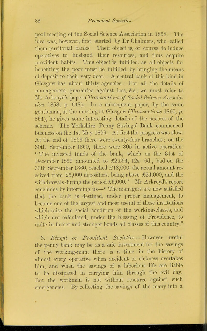 pool meeting of the Social Science Association in 1858. The idea was, however, first started by Dr Chalmers, who called them territorial banks. Their object is, of course, to induce operatives to husband their resources, and thus acquire provident habits. This object is fulfilled, as all objects for benefiting the poor must be fulfi.lled, by bringing the means of deposit to their very door. A central bank of this kind in Glasgow has about thirty agencies. For all the details of management, guarantee against loss, &c., we must refer to Mr Arkroyd's paper {Transactions of Social Science Associa- tion 1858, p. 648). In a subsequent paper, by the same gentleman, at the meeting at Glasgow {Transactions 1860, p. 864), he gives some interesting details of the success of the scheme. The Yorkshire Penny Savings' Bank commenced business on the 1st May 1859. At first the progress was slow. At the end of 1859 there were twenty-four branches; on the 30th September 1860, there were 805 in active operation.  The invested funds of the bank, which on the 31st of December 1859 amounted to £2,594, 12s. 6d., had on the 30th September 1860, reached £18,000, the actual amount re- ceived from 25,000 depositors, being above £24,000, and the withdrawals during the period £6,000. Mr Arkroyd's report concludes by informing us— The managers are now satisfied that the bank is destined, under proper management, to become one of the largest and most useful of these institutions which raise the social condition of the working-classes, and which are calculated, under the blessing of Providence, to unite in firmer and stronger bonds all classes of this country. 3. Benefit or Provident Societies.—However useful the penny bank may be as a safe investment for the savings of the working-man, there is a time in the history of almost every opei'ative when accident or sickness overtakes him, and when the savings of a laborious hfe are liable to be dissipated in carrying him through the evil day. But the workman is not without resource against such emergencies. By collecting the savings of the many into a