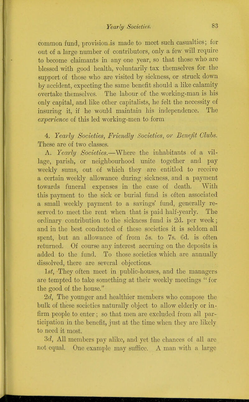 Yearly Societies. common fmid, provision is made to meet such casualties; for out of a large number of contributors, only a few will require to become claimants in any one year, so that those who are blessed with good health, voluntarily tax themselves for the support of those who are visited by sickness, or struck down by accident, expecting the same benefit should a like calamity overtake themselves. The labour of the working-man is his only capital, and like other capitalists, he felt the necessity of insuring it, if he would maintain his independence. The experience of this led working-men to form 4, Yearly Societies, Friendly Societies, or Benefit Clubs. These are of two classes. A. Yearly Societies.—Where the inhabitants of a vil- lage, parish, or neighbourhood unite together and pay weekly sums, out of which they are entitled to receive a certain weekly allowance during sickness, and a payment towards funeral expenses in the case of death. With this payment to the sick or burial fund is often associated a small weekly payment to a savings' fund, generally re- served to meet the rent when that is paid half-yearly. The ordinary contribution to the sickness fund is 2d. per week; and in the best conducted of these societies it is seldom all spent, but an allowance of from 5s. to 7s. 6d. is often returned. Of course any interest accruing on the deposits is added to the fund. To those societies which are annually dissolved, there are several objections. \st, They often meet in public-houses, and the managers are tempted to take something at their weekly meetings for the good of the house. 2d, The younger and healthier members who compose the bulk of these societies naturally object to allow elderly or in- firm people to enter ; so that men are excluded from all par- ticipation in the benefit, just at the time when they are likely to need it most. 3cZ, All members pay alike, and yet the chances of all are not equal. One example may suffice. A man with a large