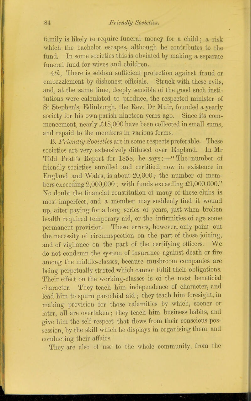 family is likely to require funeral money for a child; a risk which the bachelor escapes, although he contributes to the fund. In some societies this is obviated by making a separate funeral fund for wives and children, 4:th, There is seldom sufficient protection against fraud or embezzlement by dishonest officials. Struck with these evils, and, at the same time, deeply sensible of the good such insti- tutions were calculated to produce, the respected minister of St Stephen's, Edinburgh, the Kev. Dr Muir, founded a yearly society for his own parish nineteen years ago. Since its com- mencement, nearly £18,000 have been collected in small suuls, and repaid to the members in various forms. B. Friendly Societies are in some respects preferable. These societies are very extensively diffused over England. In Mr Tidd Pratt's Eeport for 1858, he says:—The number of friendly societies enrolled and certified, now in existence in England and Wales, is about 20,000; the number of mem- bers exceeding 2,000,000 ; with funds exceeding £9,000,000. No doubt the financial constitution of many of these clubs is most imperfect, and a member may suddenly find it wound up, after paying for a long series of years, just when broken health required temporary aid, or the infirmities of age some permanent provision. These errors, however, only point out the necessity of circumspection on the part of those joining, and of vigilance on the part of the certifying officers. We do not condemn the system of insurance against death or fire among the middle-classes, because mushroom companies are being perpetually started which cannot fulfil their obligations. Their effect on the working-classes is of the most beneficial character. They teach him independence of character, and lead him to spurn parochial aid ; they teach him foresight, in making provision for those calamities by which, sooner or later, all are overtaken ; they teach him business habits, and give him the self-respect that flows from their conscious pos- session, by the skill which he displays in organising them, and conducting their affairs. They are also of use to the whole community, from the