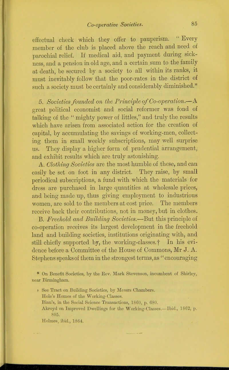 effectual check which they oflfer to pauperism. Every member of the chib is placed above the reach and need of parochial relief. If medical aid, and payment dm-ing sick- ness, and a pension in old age, and a certain sum to the family at death, be secured by a society to all within its ranks, it must inevitably follow that the poor-rates in the district of such a society must be certainly and considerably diminished.* 5. Societies founded on tlie Principle of Go-operation.—A great political economist and social reformer was fond of talking of the  mighty power of littles, and truly the results which have arisen from associated action for the creation of capital, by accumulating the savings of working-men, collect- ing them in small weekly subscriptions, may well surprise us. They display a higher form of prudential arrangement, and exhibit results which are truly astonishing. A. Clothing Societies are the most humble of these, and can easily be set on foot in any district. They raise, by small periodical subscriptions, a fund with which the materials for dress are purchased in large quantities at wholesale prices, and being made up, thus giving employment to industrious women, are sold to the members at cost price. The members receive back their contributions, not in money, but in clothes. B. Freehold and Building Societies.—But this principle of co-operation receives its largest development in the freehold land and building societies, institutions originating with, and still chiefly supported by, the working-classes, f In his evi- dence before a Committee of the House of Commons, Mr J. A. Stephens speaks of them in the strongest terms, as' * encouraging * On Benefit Societies, by the Rev. Mark Stevenson, incumbent of Shirley, near Birmingham. f See Tract on BuUding Societies, by Messrs Chambers. Hole's Homes of the Working-Classes. Binn's, in the Social Science Transactions, 1860, p. 680. Akroyd on Improved Dwellings for the Working-Classes.—Ibid., 1862, p. 805. Holmes, ibid., 1864.