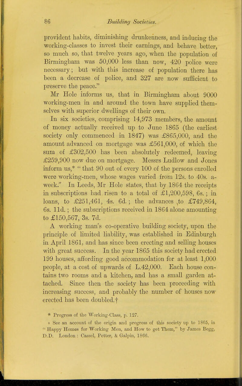 provident habits, diminishing drunkenness, and inducing the worldng-classes to invest their earnings, and behave better, so much so, that twelve years ago, when the population of Birmiagham was 50,000 less than now, 420 police were necessary; but with this increase of population there has been a decrease of police, and 327 are now sufficient to preserve the peace. Mr Hole informs us, that in Birmingham about 9000 working-men in and around the town have supplied them- selves with superior dwellings of their own. In six societies, comprising 14,973 members, the amount of money actually received up to June 1865 (the earliest society only commenced in 1847) was £865,000, and the amount advanced on mortgage was £561,000, of which the sum of £302,500 has been absolutely redeemed, leaving £259,900 now due on mortgage. Messrs Ludlow and Jones inform us,*  that 90 out of every 100 of the persons enrolled were working-men, whose wages varied from 12s. to 40s. a- week. In Leeds, Mr Hole states, that by 1864 the receipts in subscriptions had risen to a total of £1,200,598, 6s. ; in loans, to £251,461, 4s. 6d. ; the advances ^to £749,864, 6s. lid. ; the subscriptions received in 1864 alone amounting to £150,567, 3s. 7d. A working man's co-operative building society, upon the principle of hmited liability, was established in Edinburgh in April 1861, and has since been erecting and selling houses with great success. In the year 1865 this society had erected 199 houses, affording good accommodation for at least 1,000 people, at a cost of upwards of L.42,000. Each house con- tains two rooms and a kitchen, and has a small garden at- tached. Since then the society has been proceeding with increasing success, and probably the number of houses now erected has been doubled.f * Progress of the Worldng-Class, p. 127. + See an account of the origin and progress of this society up to 1S(>5, in  Happy Homes for Working Men, and How to get Them, by James Begg, D.D. London : Oassel, Fetter, & Galpin, 1866.