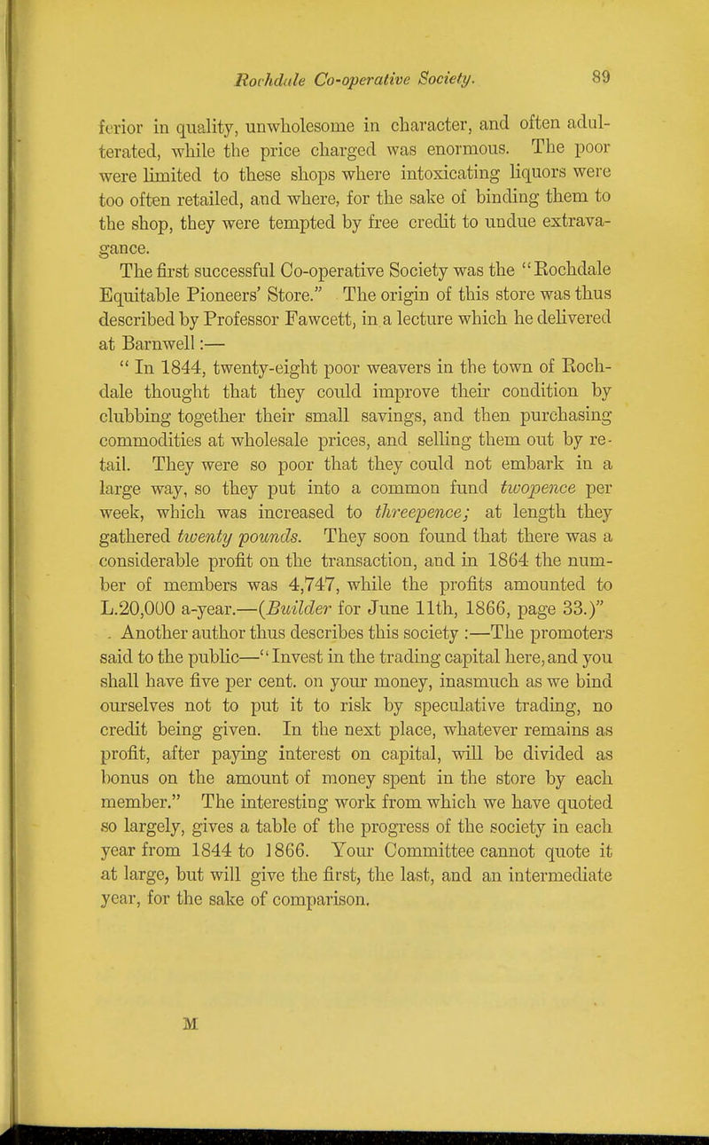 Rochdale Co-operative Society. ferior in quality, unwliolesome in character, and often adul- terated, while the price charged was enormous. The poor were limited to these shops where intoxicating liquors were too often retailed, and where, for the sake of binding them to the shop, they were tempted by free credit to undue extrava- gance. The first successful Co-operative Society was the Rochdale Equitable Pioneers' Store. The origin of this store was thus described by Professor Fawcett, in. a lecture which he delivered at Barnwell:—  In 1844, twenty-eight poor weavers in the town of Roch- dale thought that they could improve their condition by clubbing together their small savings, and then purchasing commodities at wholesale prices, and selling them out by re- tail. They were so poor that they could not embark in a large way, so they put into a common fund twopence per week, which was increased to threepence; at length they gathered tioenty pounds. They soon found that there was a considerable profit on the transaction, and in 1864 the num- ber of members was 4,747, while the profits amounted to L.20,000 Si-jear.—{Builder for June 11th, 1866, page 33.) . Another author thus describes this society :—The promoters said to the public—Invest in the trading capital here,and you shall have five per cent, on your money, inasmuch as we bind ourselves not to put it to risk by speculative trading, no credit being given. In the next place, whatever remains as profit, after paying interest on capital, will be divided as bonus on the amount of money spent in the store by each member. The interesting work from which we have quoted so largely, gives a table of the progress of the society in each year from 1844 to 1866. Your Committee cannot quote it at large, but will give the first, the last, and an intermediate year, for the sake of comparison. M
