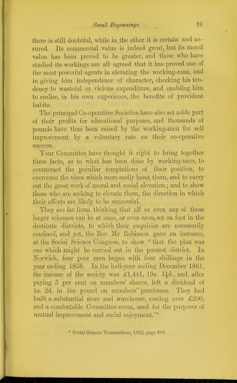 S/nall Beginnings. there is still doubtful, while ui the other it is certain and as- sured. Its commercial value is indeed great, but its moral value has been proved to be greater, and those who have studied its workings are all agreed that it has proved one of the most powerful agents in elevating the working-man, and in gi^'iag him independence of character, checking his ten- dency to wasteful or vicious expenditure, and enabling him to realise, in his own experience, the benefits of provident habits. The principal Co-operative Societies have also set aside part of their profits for educational purposes, and thousands of pounds have thus been raised by the working-men for self improvement by a voluntary rate on their co-operative success. Your Committee have thought it right to bring together these facts, as to what has been done by working-men, to counteract the peculiar temptations of their position, to overcome the vices which more easily beset them, and to carry out the great work of moral and social elevation; and to show those who are seeking to elevate them, the direction in which their efforts are likely to be snccessful. They are far from thinking that all or even any of these larger schemes can be at once, or even soon, set on foot in the destitute districts, to which their enquiries are necessarily confined, and yet, the Rev. Mr Eobinson gave an instance, at the Social Science Congress, to show  that the plan was one which might be carried out in the poorest district. In Norwich, four poor men began with four shilhngs in the year ending 1858. In the half-year ending December 1861, the income of the society was £1,441, 19s. l^d., and, after paying 5 per cent on members' shares, left a dividend of Is. 2d. in the pound on members' purchases. They had built a substantial store and warehouse, costing over £200, and a comfortable Committee-room, used for the purposes of mutual improvement and social enjoyment.* * Social Science Transactions, 1862, page 806.