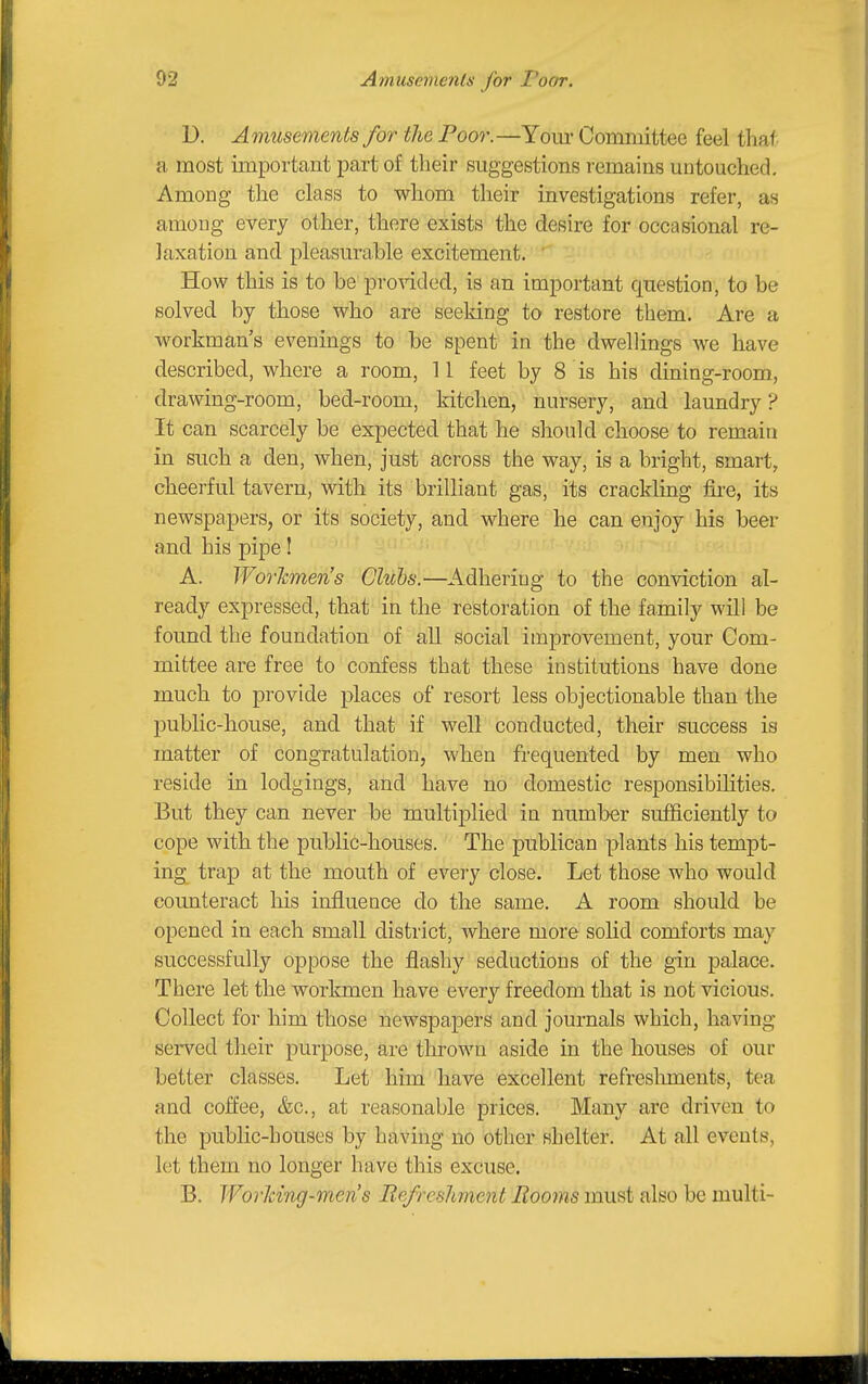 D. Amusements for the Poor.—Yom* Committee feel that a most important part of their suggestions remains untouched. Among the class to whom their investigations refer, as among every other, there exists the desire for occasional re- laxation and pleasurable excitement. ' How this is to be'provided, is an important question, to be solved by those who are seeking to restore them. Are a workman's evenings to be spent in the dwellings we have described, where a room, 11 feet by 8 is his dining-room, drawing-room, bed-room, kitchen, nursery, and laundry ? It can scarcely be expected that he should choose to remain in such a den, when, just across the way, is a bright, smart, cheerful tavern, with its brilliant gas, its crackling fii-e, its newspapers, or its society, and where he can enjoy his beer and his pipe! A. Workmen's Gluhs.—Adhering to the conviction al- ready expressed, that in the restoration of the family will be found the foundation of all social improvement, your Com- mittee are free to confess that these institutions have done much to provide places of resort less objectionable than the public-house, and that if well conducted, their success is matter of congratulation, when frequented by men who reside in lodgings, and have no domestic responsibilities. But they can never be multiplied in number sufficiently to cope with the public-houses. The publican plants his tempt- ing trap at the mouth of every close. Let those who would counteract his influence do the same. A room should be opened in each small district, where more solid comforts may successfully oppose the flashy seductions of the gin palace. There let the workmen have every freedom that is not vicious. Collect for him those newspapers and journals which, having served their purpose, are thrown aside in the houses of our better classes. Let him have excellent refreslnnents, tea and coffee, &c., at reasonable prices. Many are driven to the public-houses by having no other shelter. At all events, let them no longer have this excuse. B. WorJdng-men's liefresJment liooins must also be multi-