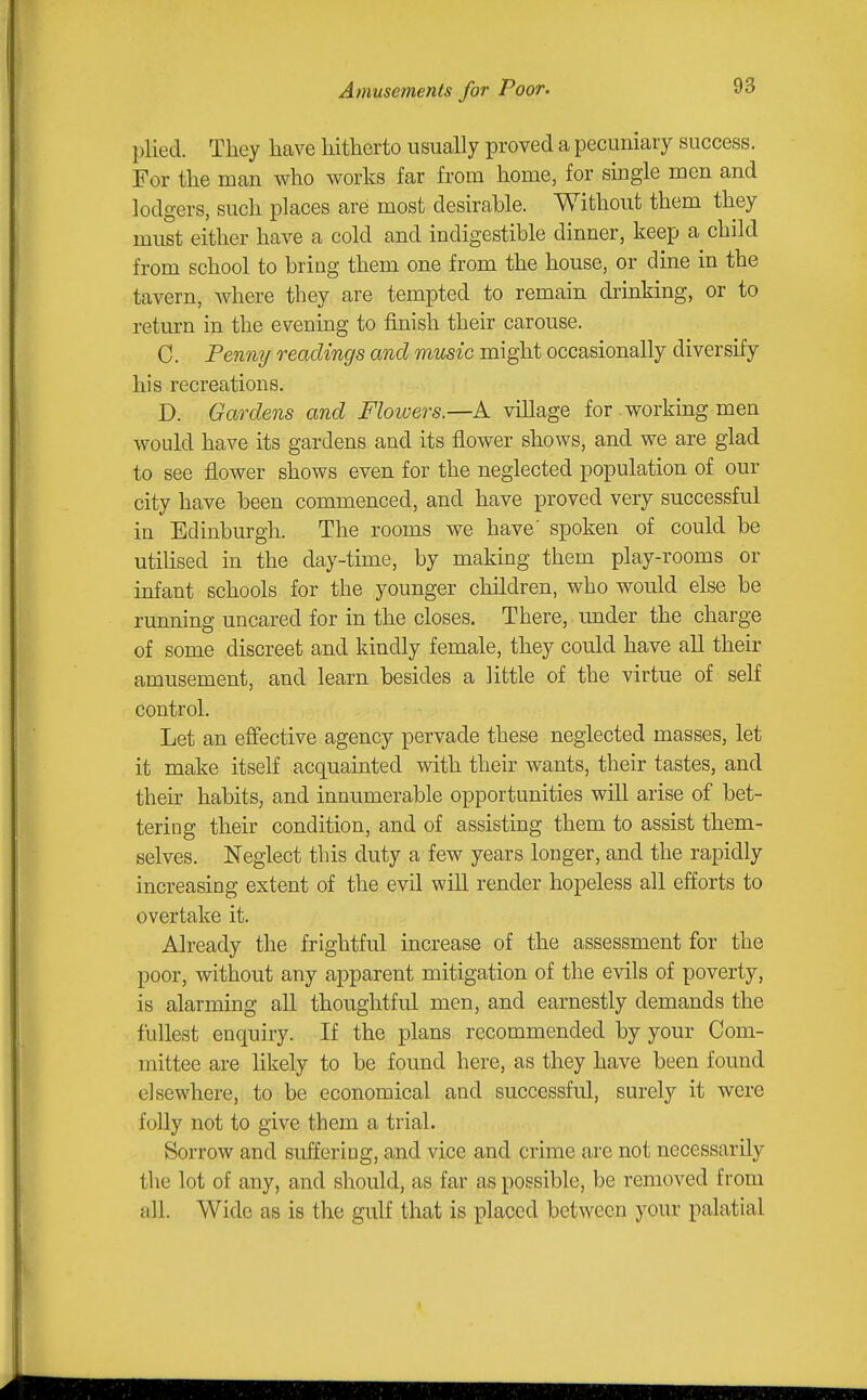 plied. They have hitherto usually proved a pecuniary success. For the man who works far from home, for single men and lodgers, such places are most desirable. Without them they must either have a cold and indigestible dinner, keep a child from school to bring them one from the house, or dine in the tavern, where they are tempted to remain druiking, or to return in the evening to finish their carouse. C. Penny readings and music might occasionally diversify his recreations. D. Gardens and Floioers.—A village for working men would have its gardens and its flower shows, and we are glad to see flower shows even for the neglected population of our city have been commenced, and have proved very successful in Edinburgh. The rooms we have' spoken of could be utilised in the day-time, by making them play-rooms or infant schools for the younger children, who would else be running uncared for in the closes. There, under the charge of some discreet and kindly female, they could have all their amusement, and learn besides a little of the virtue of self control. Let an efi'ective agency pervade these neglected masses, let it make itself acquainted with their wants, their tastes, and their habits, and innumerable opportunities will arise of bet- tering their condition, and of assisting them to assist them- selves. Neglect this duty a few years longer, and the rapidly increasing extent of the evil will render hopeless all efforts to overtake it. Already the frightful increase of the assessment for the poor, without any apparent mitigation of the evils of poverty, is alarming all thoughtful men, and earnestly demands the fullest enquiry. If the plans recommended by your Com- mittee are likely to be found here, as they have been found elsewhere, to be economical and successful, surely it were folly not to give them a trial. Sorrow and suffering, and vice and crime are not necessarily the lot of any, and should, as far as possible, be removed from all. Wide as is the gulf that is placed between your palatial