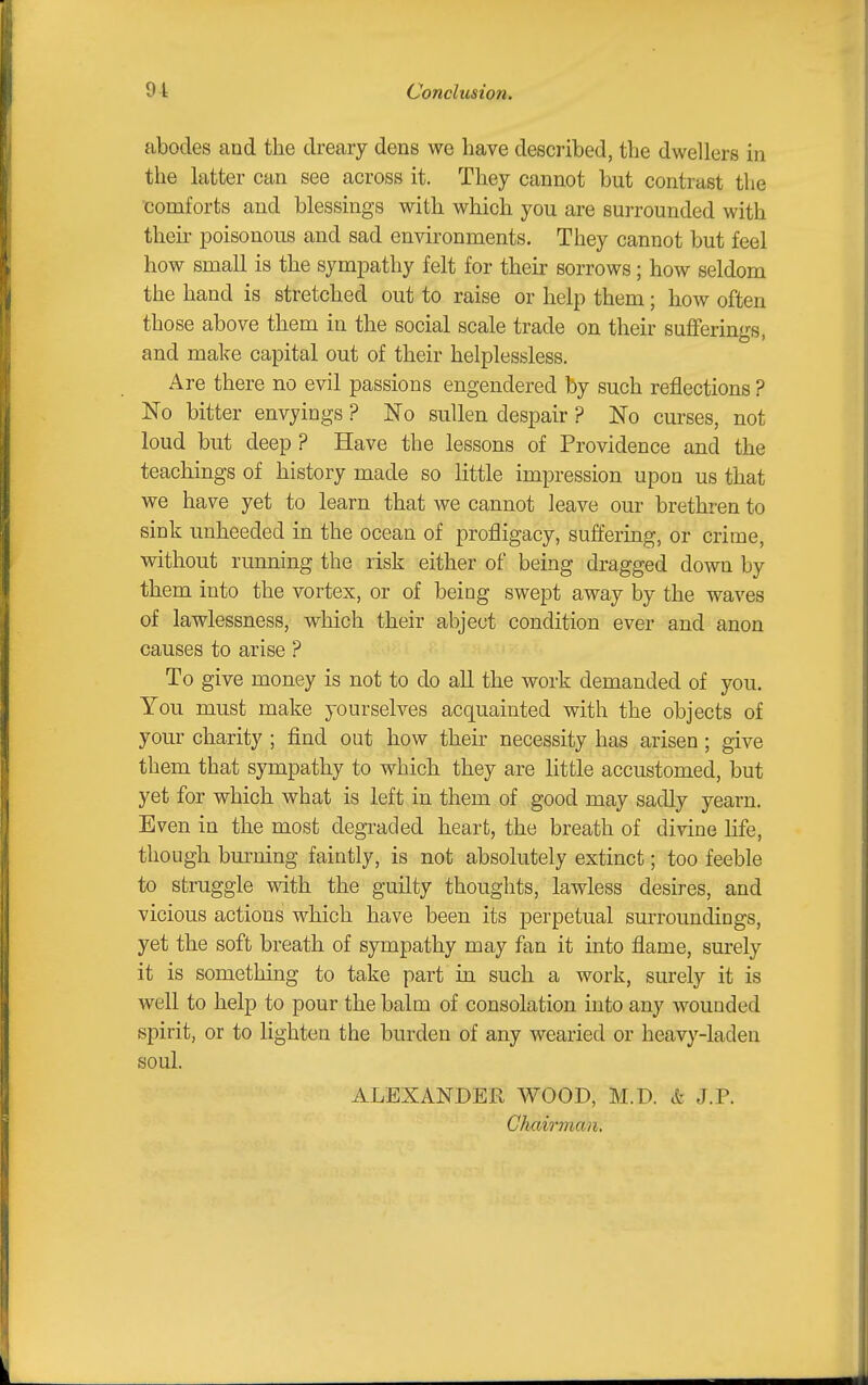 abodes and the dreary dens we have described, the dwellers in the latter can see across it. They cannot but contrast the XJomforts and blessings with which you are surrounded with their poisonous and sad environments. They cannot but feel how small is the sympathy felt for their sorrows; how seldom the hand is stretched out to raise or help them; how often those above them in the social scale trade on their sufferings, and make capital out of their helplessless. Are there no evil passions engendered by such reflections ? No bitter envyings ? No sullen despair ? No curses, not loud but deep ? Have the lessons of Providence and the teachings of history made so little impression upon us that we have yet to learn that we cannot leave our brethren to sink unheeded in the ocean of profligacy, suffering, or crime, without running the risk either of being dragged down by them into the vortex, or of being swept away by the waves of lawlessness, which their abject condition ever and anon causes to arise ? To give money is not to do aU the work demanded of you. You must make yourselves acquainted with the objects of your charity ; find out how their necessity has arisen; give them that sympathy to which they are little accustomed, but yet for which what is left in them of good may sadly yearn. Even in the most degraded heart, the breath of divine hfe, though burning faintly, is not absolutely extinct; too feeble to struggle with the guilty thoughts, lawless desires, and vicious actions which have been its perpetual surroundings, yet the soft breath of sympathy may fan it into flame, surely it is something to take part in such a work, surely it is well to help to pour the balm of consolation into any wounded spirit, or to lighten the burden of any wearied or heavy-laden soul. ALEXANDER WOOD, M.D. & J.P. Chairman,