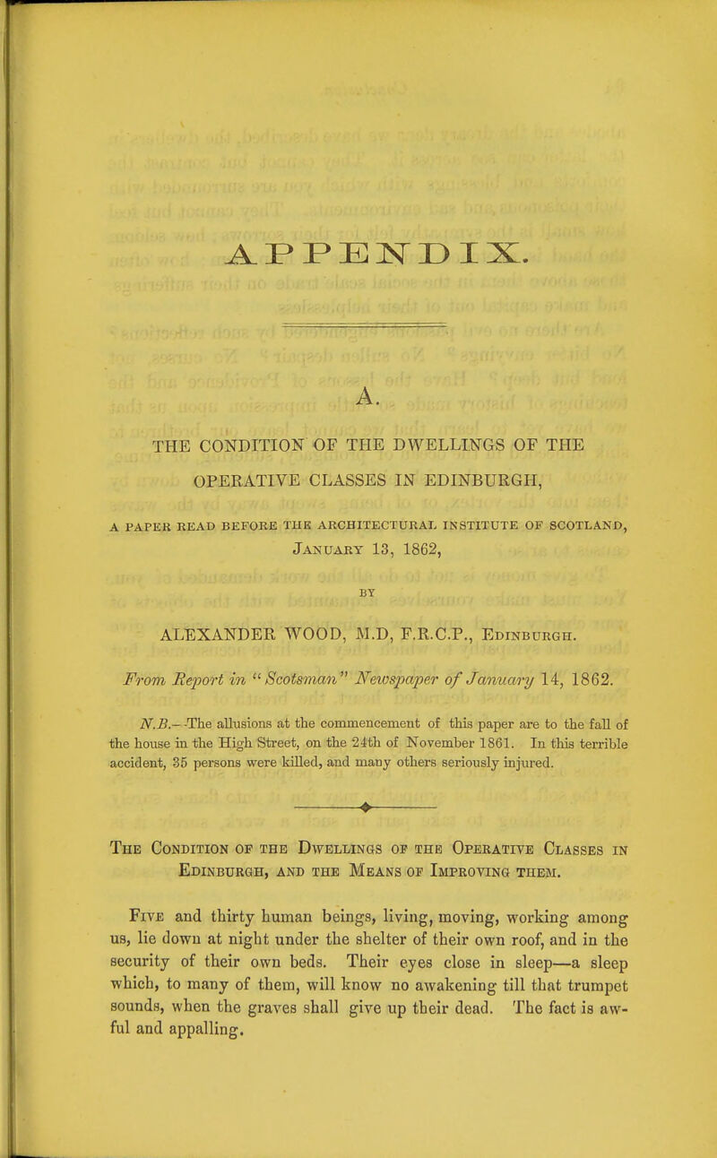A. THE CONDITION OF THE DWELLINGS OF THE OPERATIVE CLASSES IN EDINBURGH, a papek read before the architectural institute of scotland, January 13, 1862, BY ALEXANDER WOOD, M.D, F.R.C.P., Edinburgh. From Report in '^Scotsman Netospaper of January 14, 1862. N.B.- -The allusions at the commencement of this paper are to the fall of the house in the High Street, on the 24th of November 1861. In this terrible accident, 35 persons were kiUed, and many others seriously injured. ♦ The Condition of the Dwellings op the Operatite Classes in Edinburgh, and the Means of Improyinq them. Five and thirty human beings, living, moving, working among U9, lie down at night under the shelter of their own roof, and in the security of their own beds. Their eyes close in sleep—a sleep which, to many of them, will know no awakening till that trumpet sounds, when the graves shall give up their dead. The fact is aw- ful and appalling.