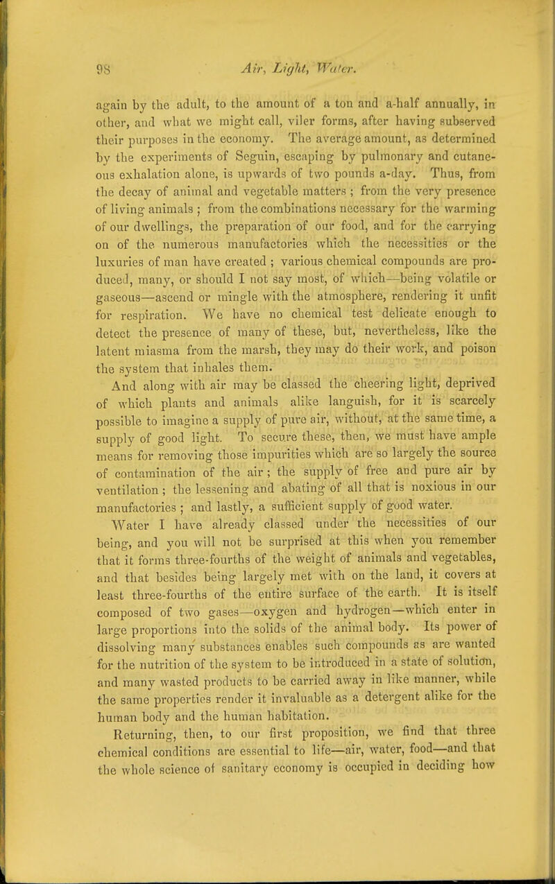 again by the adult, to the amount of a ton and a-half annually, in other, and what we might call, viler forms, after having subserved their purposes in the economy. The average amount, as determined by the experiments of Seguin, escaping by pulmonary and cutane- ous exhalation alone, is upwards of two pounds a-day. Thus, from the decay of animal and vegetable matters ; from the very presence of living animals ; from the combinations necessary for the warming of our dwellings, the preparation of our food, and for the carrying on of the numerous manufactories which the necessities or the luxuries of man have created ; various chemical compounds are pro- duced, many, or should I not say most, of which—being volatile or gaseous—ascend or mingle with the atmosphere, rendering it unfit for respiration. We have no chemical test delicate enough to detect the presence of many of these, but, nevertheless, like the latent miasma from the marsh, they may do their work, and poison the system that inhales them. And along with air may be classed the cheering light, deprived of which plants and animals alike languish, for it is scarcely possible to imagine a supply of pure air, without, at the same time, a supply of good light. To secure these, then, we must have ample means for removing those impurities which are so largely the source of contamination of the air; the supply of free and pure air by ventilation; the lessening and abating of all that is noxious in our manufactories ; and lastly, a sufficient supply of good water. Water I have already classed under the necessities of our being, and you will not be surprised at this when you remember that it forms three-fourths of the weight of animals and vegetables, and that besides being largely met with on the land, it covers at least three-fourths of the entire Surface of the earth. It is itself composed of two gases—oxygen and hydrogen—which enter in large proportions into the solids of the animal body. Its power of dissolving many substances enables such compounds as are wanted for the nutrition of the system to be introduced in a state of solution, and many wasted products to be carried away in like manner, while the same properties render it invaluable as a detergent alike for the human body and the human habitation. Returning, then, to our first proposition, we find that three chemical conditions are essential to life—air, water, food—and that the whole science of sanitary economy is occupied in deciding how