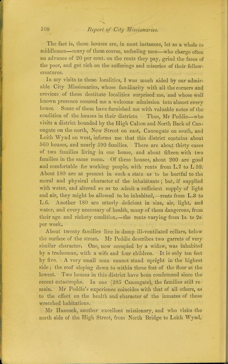 The fact is, tbese liouses are, in most instances, let as a whole to middlemen—many of them coarse, unfeeling men—who charge often an advance of 20 per cent, on the rents they pay, grind the faces of the poor, and get rich on the sufferings and miseries of their fellow- creatures. In my visits to these localities, I was much aided by our admir- able City Missionaries, whose familiarity with all the corners and crevices of these destitute localities surprised me, and whose well known presence secured me a welcome admission into almost every house. Some of them have furnished me with valuable notes of the condition of the houses in their districts. Thus, Mr Peddie—who visits a district bounded by the High Calton and North Back of Can- ongate on the north, New Street on east, Canongate on south, and Leith Wynd on west, informs me that this district contains about 560 houses, and nearly 590 families. There are about thirty cases of two families living in one house, and about fifteen with two families in the same room. Of these houses, about 200 are good and comfortable for working people, with rents from L.7 to L 10. About 180 are at present in such a state as to be hurtful to the moral and physical character of the inhabitants ; but, if supplied with water, and altered so as to admit a sufficient supply of light and air, they might be allowed to be inhabited,—rents from L.3 to L.6. Another 1.80 are utterly deficient in size, air, light, and water, and every necessary of health, many of them dangerous, from their age and rickety condition,—the rents varying from Is. to 2s. per week. About twenty families live in damp ill-ventilated cellars, below the surface of the street. Mr Peddie describes two garrets of very similar character. One, now occupied by a widow, was inhabited by a tradesman, with a wife and four children. It is only ten feet by five. A very small man cannot stand upright in the highest side; the roof sloping down to within thi'ee feet of the floor at the lowest. Two houses in this district have been condemned since the recent catastrophe. In one (285 Canongate), the families still re- main. Mr Peddie's experience coincides with that of all others, as to the effect on the health and character of the inmates of these wretched habitations. Mr Hancock, another excellent missionary, and who visits the north side of the High Street, from North Bridge to Leith Wynd,
