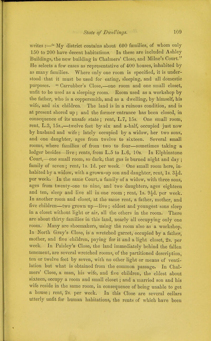 va-ites :— My district contains about 600 families, of whom only 150 to 200 have decent habitations. In these are included Ashley Buildings, the new building in Chalmers' Close, and Milne's Court. He selects a few cases as representative of 400 houses, inhabited by as many families. Where only one room is specified, it is under- stood that it must be used for eating, sleeping, and all domestic purposes.  Carrubber's Close,—one room and one small closet, unfit to be used as a sleeping room. Room used as a workshop by the father, who is a coppersmith, and as a dwelling, by himself, his wife, and six children. The land is in a ruinous condition, and is at present shored up ; and the former entrance has been closed, in consequence of its unsafe state; rent, L.7, 15s. One small room, rent, L.3, 15s.,—twelve feet by six and a-half, occupied just now by husband and wife ; lately occupied by a widow, her two sons, and one daughter, ages from twelve to sixteen. Several small rooms, where families of from two to four—sometimes taking a lodger besides—live; rents, from L,5 to L.6, 10s. In Elphinstone Court,—one small room, so dark, that gas is burned night and day ; family of seven; rent. Is. Id. per week. One small room here, in- habited by a widow, with a grown-up son and daughter, rent, Is. 3^d. per week. In the same Court, a family of a widow, with three sons, ages from twenty-one to nine, and two daughters, ages eighteen and ten, sleep and live all in one room ; rent. Is. 9^d. per week. In another room and closet, iat the same rent, a father, mother, and five children—two grown up—live ; eldest and youngest sons sleep in a closet without light or air, all the others in the room. There are about thirty families in this land, nearly all occupying only one room. Many are shoemakers, using the room also as a workshop. In North Gray's Close, is a wretched garret, occupied by a father, mother, and five children, paying for it and a light closet, 2s. per week. In Paisley's Close, the land immediately behind the fallen tenement, are several wretched rooms, of the partitioned description, ten or twelve feet by seven, with no other light or means of venti- lation but what is obtained from the common passage. In Chal- mers' Close, a man, his wife, and five children, the eldest about sixteen, occupy a room and small closet; and a married son and his wife reside in the same room, in consequence of being unable to get a house ; rent, 2s. per week. In this Close are several cellars utterly unfit for human habitations, the rents of which have been