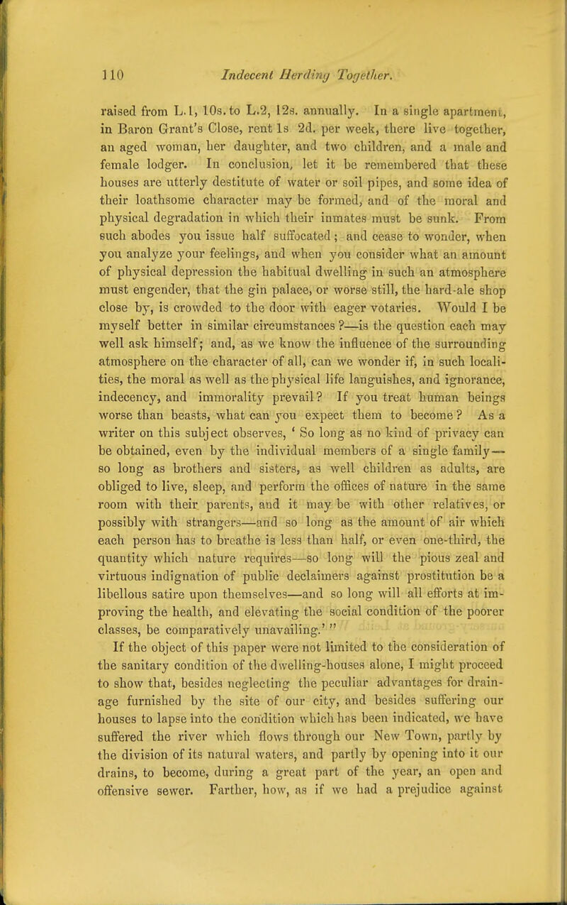 raised from L. I, IDs. to L.2, 12i3. annually. In a single apartraeni, in Baron Grant's Close, rent Is 2cl. per week, there live together, an aged woman, her daughter, and two children, and a male and female lodger. In conclusion, let it be remembered that these houses are utterly destitute of water or soil pipes, and some idea of their loathsome chai'acter may be formed, and of the moral and physical degradation in which their inmates must be sunk. From such abodes you issue half suffocated ; and cease to wonder, when you analyze your feelings, and when you consider what an amount of physical depression the habitual dwelling in such an atmosphere must engender, that the gin palace, or worse still, the hard-ale shop close by, is crowded to the door with eager votaries. Would I be myself better in similar circumstances ?—is the question each may well ask himself; and, as we know the influence of the surrounding atmosphere on the character of all, can we wonder if, in such locali- ties, tbe moral as well as the physical life languishes, and ignorance, indecency, and immorality prevail ? If you treat human beings worse than beasts, what can you expect them to become? Asa writer on this subject observes, * So long as no kind of privacy can be obtained, even by the individual members of a single family— so long as brothers and sisters, as well children as adults, are obliged to live, sleep, and perform the offices of nature in the same room with their parents, and it may be with other relatives, or possibly with strangers—and so long as the amount of air which each person has to breathe is less than half, or even one-third, the quantity which nature requires—so long will the pious zeal and virtuous indignation of public declaimers against prostitution be a libellous satire upon themselves—and so long will all efforts at im- proving the health, and elevating tlie social condition of the poorer classes, be comparatively unavailing.'  If the object of this paper were not limited to the consideration of the sanitary condition of the dwelling-houses alone, I might proceed to show that, besides neglecting the peculiar advantages for drain- age furnished by the site of our city, and besides suffering our houses to lapse into the condition which has been indicated, we have suffered the river which flows through our New Town, partly by the division of its natural waters, and partly by opening into it our drains, to become, during a great part of the year, an open and offensive sewer. Farther, how, as if we had a prejudice against