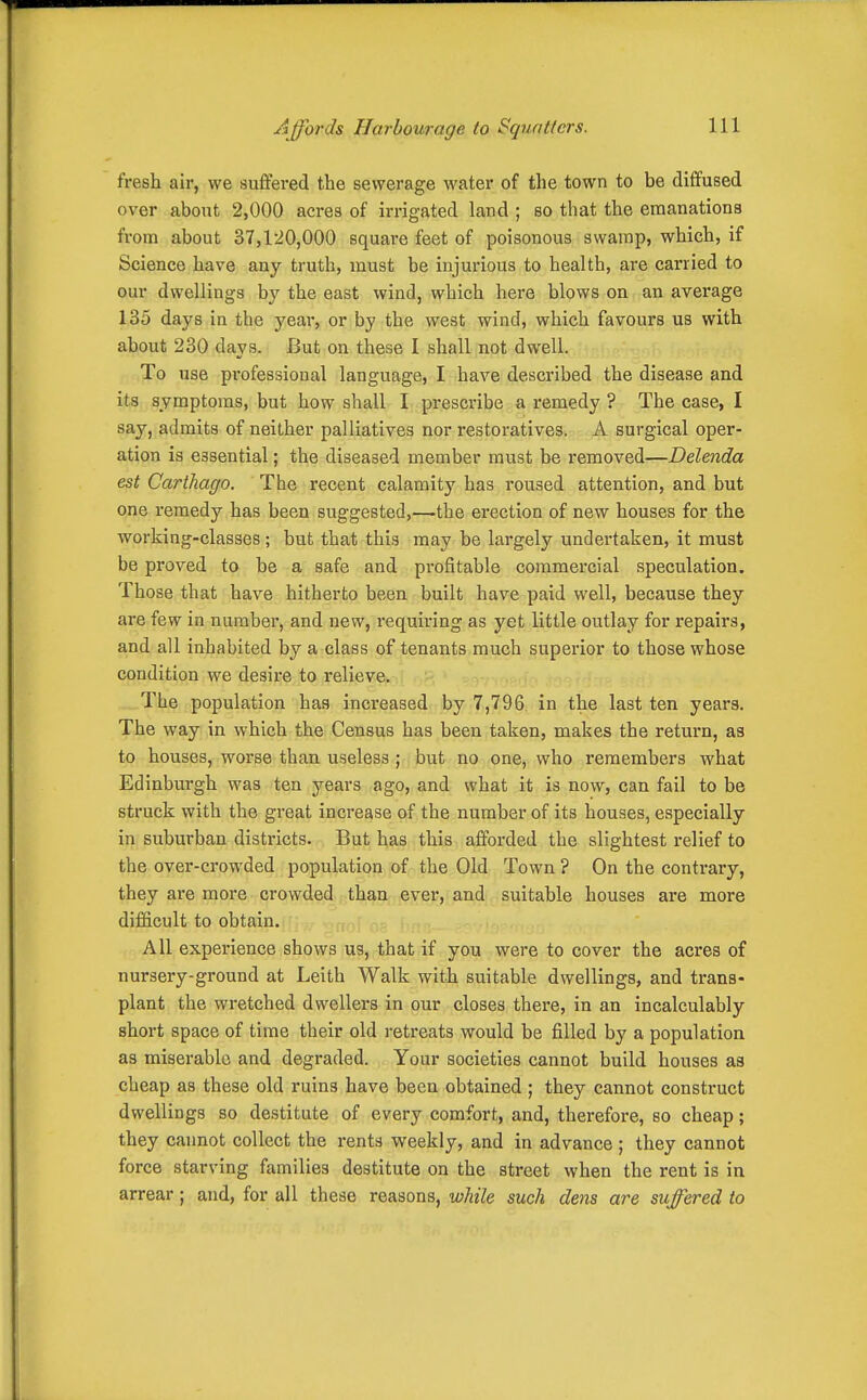 Affords Harbourage to Squatters. fresh air, we suffered the sewerage water of the town to be diffused over about 2,000 acres of irrigated land ; so that the emanations from about 37,1-20,000 square feet of poisonous swamp, which, if Science have any truth, must be injurious to health, are carried to our dwellings by the east wind, which hei'e blows on an average 135 days in the year, or by the west wind, which favours us with about 230 days. But on these I shall not dwell. To use professional language, I have described the disease and its symptoms, but how shall I prescribe a remedy ? The case, I say, admits of neither palliatives nor restoratives. A surgical oper- ation is essential; the diseased member must be removed—Delenda est Carthago. The recent calamity has roused attention, and but one remedy has been suggested,—the erection of new houses for the working-classes; but that this may be largely undertaken, it must be proved to be a safe and profitable commercial speculation. Those that have hitherto been built have paid well, because they are few in number, and new, requiring as yet little outlay for repairs, and all inhabited by a class of tenants much superior to those whose condition we desire to relieve. The population has increased by 7,796 in the last ten years. The way in which the Census has been taken, makes the return, as to houses, worse than useless ; but no one, who remembers what Edinburgh was ten years ago, and what it is now, can fail to be struck with the great increase of the number of its houses, especially in suburban districts. But has this afforded the slightest relief to the over-crowded population of the Old Town ? On the contrary, they are more crowded than ever, and suitable houses are more difficult to obtain. All experience shows us, that if you were to cover the acres of nursery-ground at Leith Walk with suitable dwellings, and trans- plant the wretched dwellers in our closes there, in an incalculably short space of time their old retreats would be filled by a population as miserable and degraded. Your societies cannot build houses aa cheap as these old ruins have been obtained; they cannot construct dwellings so destitute of every comfort, and, therefore, so cheap; they cannot collect the rents weekly, and in advance ; they cannot force starving families destitute on the street when the rent is in arrear; and, for all these reasons, while such dens are suffered to