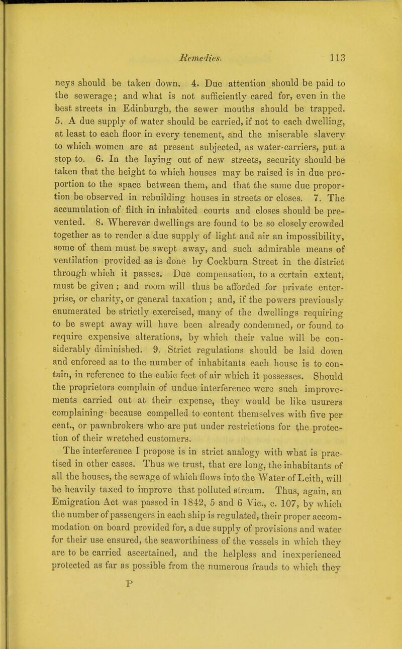 neys should be taken down. 4. Due attention should be paid to the sewerage; and what is not sufficiently cared for, even in the best streets in Edinburgh, the sewer mouths should be trapped. 5. A due supply of water should be carried, if not to each dwelling, at least to each floor in every tenement, and the miserable slavery to which women are at present subjected, as water-carriers, put a stop to. 6. In the laying out of new streets, security should be taken that the height to which houses may be raised is in due pro- portion to the space between them, and that the same due propor- tion be observed in i*ebuilding houses in streets or closes. 7. The accumulation of filth in inhabited courts and closes should be pre- vented. 8. Wherever dwellings are found to be so closely crowded together as to render a due supply of light and air an impossibility, some of them must be swept away, and such admirable means of ventilation provided as is done by Cockburn Street in the district through which it passes. Due compensation, to a certain extent, must be given ; and room will thus be afforded for private enter- prise, or charity, or general taxation ; and, if the powers previously enumerated be strictly exercised, many of the dwellings requiring to be swept away will have been already condemned, or found to require expensive alterations, by which their value will be con- siderably diminished. 9. Strict regulations should be laid down and enforced as to the number of inhabitants each house is to con- tain, in reference to the cubic feet of air which it possesses. Should the proprietors complain of undue interference were such improve- ments carried out at their expense, they would be like usurers complaining - because compelled to content themselves with five per cent., or pawnbrokers who are put under restrictions for the protec- tion of their wretched customers. The interference I propose is in strict analogy with what is prac- tised in other cases. Thus we trust, that ere long, the inhabitants of all the houses, the sewage of which flows into the Water of Leith, will be heavily taxed to improve that polluted stream. Thus, again, an Emigration Act was passed in 1842, 5 and 6 Vic, c. 107, by which the number of passengers in each ship is regulated, their proper accom- modation on board provided for, a due supply of provisions and water for their use ensured, the seaworthiness of the vessels in which they are to be carried ascertained, and the helpless and inexperienced protected as far as possible from the numerous frauds to which they P