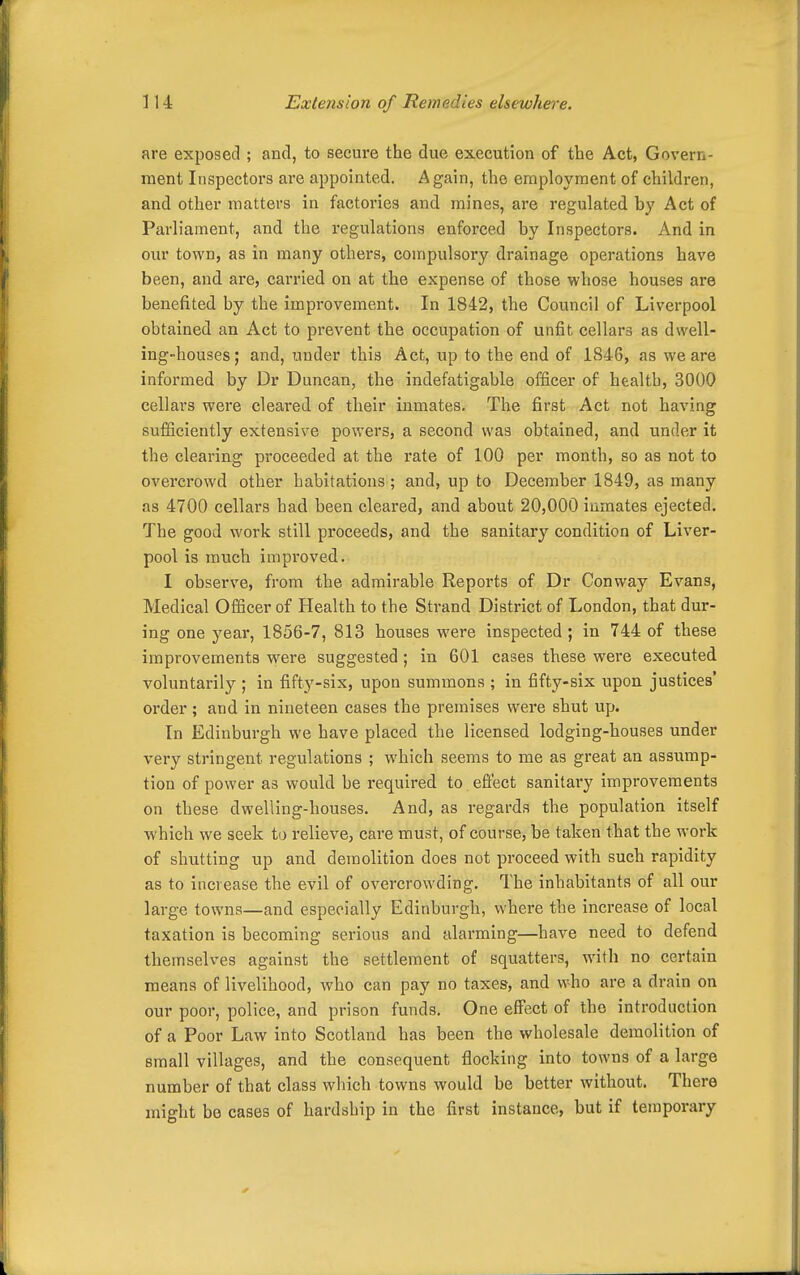 are exposed ; and, to secure the due execution of the Act, Govern- ment Inspectors are appointed. Again, the employment of children, and other matters in factories and mines, are regulated by Act of Parliament, and the regulations enforced by Inspectors. And in our town, as in many others, compulsory drainage operations have been, and are, carried on at the expense of those whose houses are benefited by the improvement. In 1842, the Council of Liverpool obtained an Act to prevent the occupation of unfit cellars as dwell- ing-houses; and, under this Act, up to the end of 1846, as we are informed by Dr Duncan, the indefatigable officer of health, 3000 cellars were cleared of their inmates. The first Act not having sufiiciently extensive powers, a second was obtained, and under it the clearing proceeded at the rate of 100 per month, so as not to overcrowd other habitations; and, up to December 1849, as many as 4700 cellars had been cleared, and about 20,000 inmates ejected. The good work still proceeds, and the sanitary condition of Liver- pool is much improved. I observe, from the admirable Reports of Dr Conway Evans, Medical Officer of Health to the Strand District of London, that dur- ing one year, 1856-7, 813 houses were inspected ; in 744 of these improvements were suggested; in 601 cases these were executed voluntarily ; in fifty-six, upon summons ; in fifty-six upon justices' order; and in nineteen cases the premises were shut up. In Edinburgh we have placed the licensed lodging-houses under very stringent regulations ; which seems to me as great an assump- tion of power as would be i-equired to efiect sanitary improvements on these dwelling-houses. And, as regards the population itself which we seek to relieve, care must, of course, be taken that the work of shutting up and demolition does not proceed with such rapidity as to increase the evil of overcrowding. The inhabitants of all our large towns—and especially Edinburgh, where the increase of local taxation is becoming serious and alarming—have need to defend themselves against the settlement of squatters, with no certain means of livelihood, who can pay no taxes, and who are a drain on our poor, police, and prison funds. One effect of the introduction of a Poor Law into Scotland has been the wholesale demolition of small villages, and the consequent flocking into towns of a large number of that class which towns would be better without. There might bo cases of hardship in the first instance, but if temporary