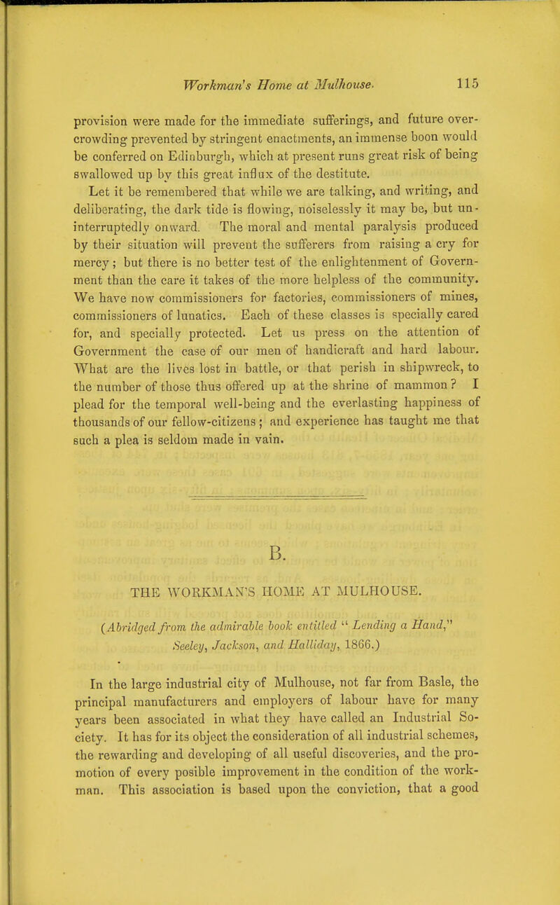 provision were made for the immediate sufiferings, and future over- crowding prevented by stringent enactments, an immense boon would be conferred on Edinburgh, which at present runs great risk of being swallowed up by this great influx of the destitute. Let it be i-emembered that while we are talking, and writing, and deliberating, the dark tide is flowing, noiselessly it may be, but un- interruptedly onward. The moral and mental paralysis produced by their situation will prevent the sufferers from raising a cry for mercy ; but there is no better test of the enlightenment of Govern- ment than the care it takes of the more helpless of the community. We have now commissioners for factories, commissioners of mines, commissioners of lunatics. Each of these classes is specially cared for, and specially protected. Let us press on the attention of Government the case of our men of handicraft and hard labour. What are the lives lost in battle, or that perish in shipwreck, to the number of those thus offered up at the shrine of mammon ? I plead for the temporal well-being and the everlasting happiness of thousands of our fellow-citizens ; and experience has taught me that such a plea is seldom made in vain. B. THE WORKMAN'S HOME AT MULHOUSE. (Abridgedfrom the admirable book entitled Lending a Hand Seeley, Jackson^ and Halliday^ 1866.) In the large industrial city of Mulhouse, not far from Basle, the principal manufacturers and employers of labour have for many years been associated in what they have called an Industrial So- ciety. It has for its object the consideration of all industrial schemes, the rewarding and developing of all useful discoveries, and the pro- motion of every posible improvement in the condition of the work- man. This association is based upon the conviction, that a good