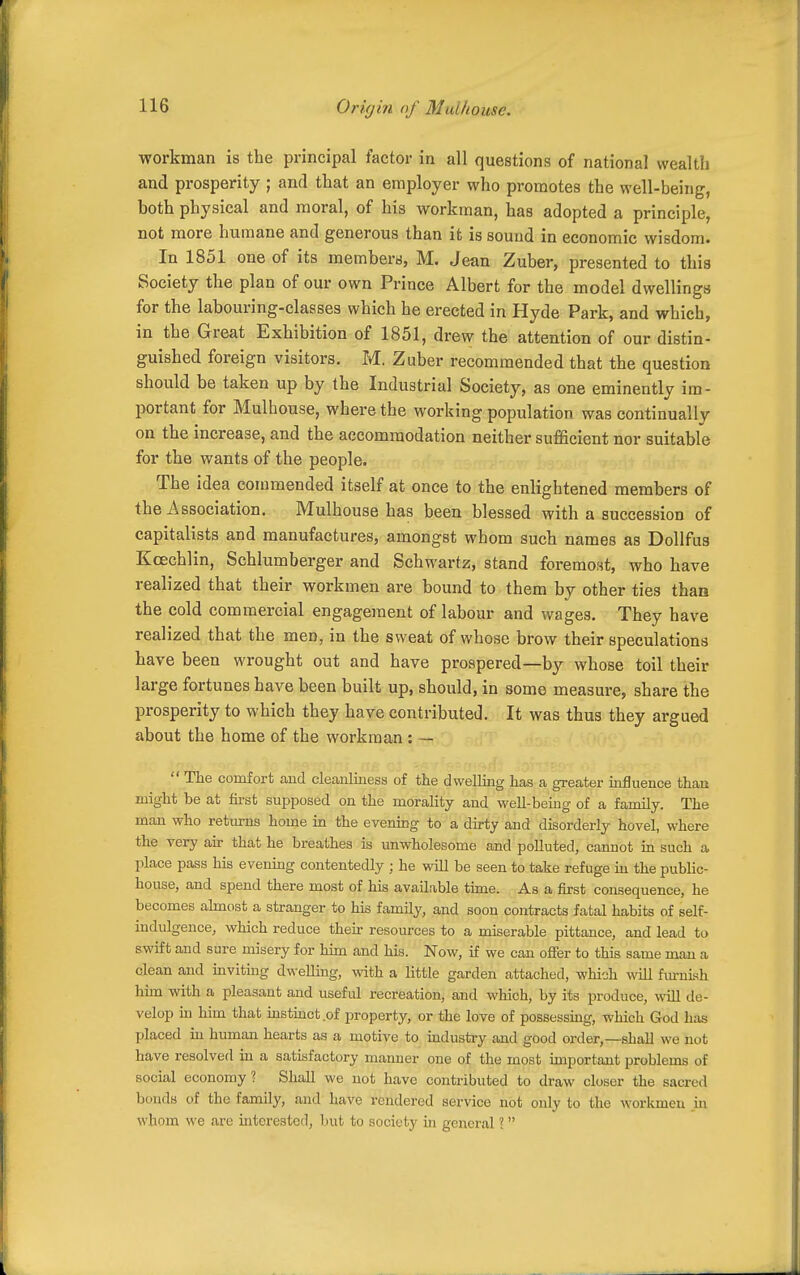 workman is the principal factor in all questions of national wealth and prosperity ; and that an employer who promotes the well-being, both physical and moral, of his workman, has adopted a principle, not more humane and generous than it is sound in economic wisdom. In 1851 one of its membera, M. Jean Zuber, presented to this Society the plan of our own Prince Albert for the model dwellings for the labouring-classes which he erected in Hyde Park, and which, in the Great Exhibition of 1851, drew the attention of our distin- guished foreign visitors. M. Zuber recommended that the question should be taken up by the Industrial Society, as one eminently im- portant for Mulhouse, where the working population was continually on the increase, and the accommodation neither sufficient nor suitable for the wants of the people. The idea commended itself at once to the enlightened members of the Association. Mulhouse has been blessed with a succession of capitalists and manufactures, amongst whom such names as Dollfus Kcechlin, Schlumberger and Schwartz, stand foremost, who have realized that their workmen are bound to them by other ties than the cold commercial engagement of labour and Avages. They have realized that the men, in the sweat of whose brow their speculations have been wrought out and have prospered—by whose toil their large fortunes have been built up, should, in some measure, share the prosperity to which they have contributed. It was thus they argued about the home of the workman : — The comfort and cleajiliness of the dwelling has a greater influence than might be at first supposed on the morality and well-bemg of a family. The man who returns home in the evening to a dirty and disorderly hovel, where the very air that he breathes is unwholesome and polluted, cannot ia such a place pass his evening contentedly ; he will be seen to take refuge m the public- house, and spend there most of his avaiLvble time. As a first consequence, he becomes ahnost a stranger to his family, and soon contracts fatal habits of self- indulgence, which reduce their resources to a miserable pittance, and lead to swift and sure misery for him and his. Now, if we can offer to this same man a clean and mviting dwelling, with a little garden attached, which will fiu-nish hun with a pleasant and useful recreation, and which, by its j^roduce, wiU de- velop in him that instmct.of property, or the love of possessing, which God has placed m human hearts as a motive to iudusti-y and good order,—shall we not have resolved in a satisfactory mamier one of the most important problems of social economy? Shall we not have contributed to draw closer the sacred bonds of the family, and have rendered service not only to the workmen m whom we are uitcrestcd, but to society in general I