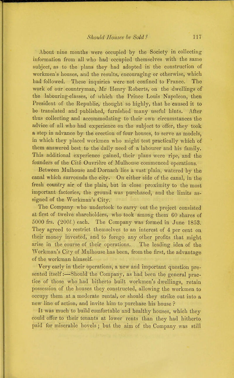 About nine months were occupied by the Society in collecting information from all who had occupied themselves with the same subject, as to the plans they had adopted in the construction of workmen's houses, and the results, encouraging or otherwise, which had followed. These inquiries were not confined to France. The work of our countryman, Mr Henry Roberts, on the dwellings of the labouring-classes, of ^vhich the Prince Louis Napoleon, then President of the Republic, thought so highly, that he caused it to be translated and published, furnished many useful hints. After thus collecting and accommodating to their own circumstances the advice of all who had experience on the subject to oflPer, they took a step in advance by the erection of four houses, to serve as models, in which they placed workmen who might test practically which of them answered best to the daily need of a labourer and his family. This additional experience gained, their plans were ripe, and the founders of the Cite Ouvri&re of Mulhouse commenced operations. Between Mulhouse and Dornach lies a vast plain, watered by the canal which surrounds the city. On either side of the canal, in the fresh country air of the plain, but in close proximity to the most important factories, the ground was purchased, and the limits as- signed of the Workman's City. The Company who undertook to carry out the project consisted at first of twelve shareholders, who took among them 60 shares of 5000 frs. (200Z.) each. The Company was formed in June 1853. They agreed to restrict themselves to an interest of 4 per cent on their money invested, and to forego any other profits that might arise in the course of their operations. The leading idea of the Workman's City of Mulhouse has been, from the first, the advantage of the workman himself. Very early in their operations, a new and important question pre- sented itself:—Should the Company, as had been the general prac- tice of those who had hitherto built workmen's dwellings, retain possession of the houses they constructed, allowing the workmen to occupy them at a moderate rental, or should they strike out into a new line of action, and invite him to purchase his house ? It was much to build comfortable and healthy houses, which they could offer to their tenants at lower rents than they had hitherto paid for miserable hovels; but the aim of the Company was still