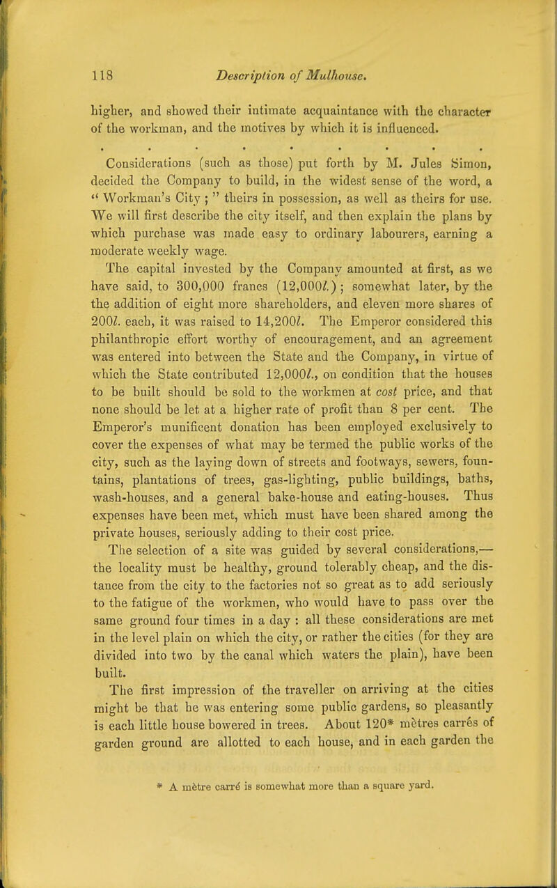 higher, and showed their intimate acquaintance with the character of the workman, and the motives by wliich it is influenced. • •••• Considerations (such as those) put forth by M. Jules Simon, decided the Company to build, in the widest sense of the word, a  Workman's City ;  theirs in possession, as well as theirs for use. We will first describe the city itself, and then explain the plans by which purchase was made easy to ordinary labourers, earning a moderate weekly wage. The capital invested by the Company amounted at first, as we have said, to 300,000 francs (12,000/.); somewhat later, by the the addition of eight more shareholders, and eleven more shares of 200Z. each, it was raised to 14,200Z. The Emperor considered this philanthropic effort worthy of encouragement, and an agreement was entered into between the State and the Company, in virtue of which the State contributed 12,000/., on condition that the houses to be built should be sold to the workmen at cost price, and that none should be let at a higher rate of profit than 8 per cent. The Emperor's munificent donation has been employed exclusively to cover the expenses of what may be termed the public works of the city, such as the laying down of streets and footways, sewers, foun- tains, plantations of trees, gas-lighting, public buildings, baths, wash-houses, and a general bake-house and eating-houses. Thus expenses have been met, which must have been shared among the private houses, seriously adding to their cost price. The selection of a site was guided by several considerations,— the locality must be healthy, ground tolerably cheap, and the dis- tance from the city to the factories not so great as to add seriously to the fatigue of the workmen, who would have to pass over the same ground four times in a day : all these considerations are met in the level plain on which the city, or rather the cities (for they are divided into two by the canal which waters the plain), have been built. The first impression of the ti-aveller on arriving at the cities might be that he was entering some public gardens, so pleasantly is each little house bowered in trees. About 120* metres carrSs of garden ground are allotted to each housCj and in each garden the * A m^tre carr^ is somewhat more than a square yard.